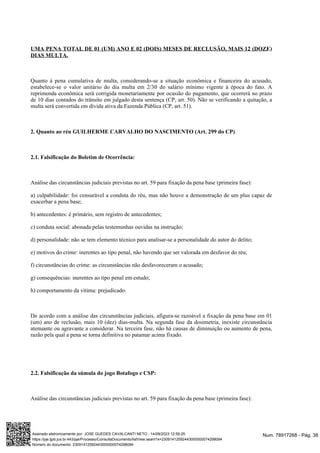 UMA PENA TOTAL DE 01 (UM) ANO E 02 (DOIS) MESES DE RECLUSÃO, MAIS 12 (DOZE)
DIAS MULTA.
Quanto à pena cumulativa de multa, considerando-se a situação econômica e financeira do acusado,
estabelece-se o valor unitário do dia multa em 2/30 do salário mínimo vigente à época do fato. A
reprimenda econômica será corrigida monetariamente por ocasião do pagamento, que ocorrerá no prazo
de 10 dias contados do trânsito em julgado desta sentença (CP, art. 50). Não se verificando a quitação, a
multa será convertida em dívida ativa da Fazenda Pública (CP, art. 51).
2. Quanto ao réu GUILHERME CARVALHO DO NASCIMENTO (Art. 299 do CP)
2.1. Falsificação do Boletim de Ocorrência:
Análise das circunstâncias judiciais previstas no art. 59 para fixação da pena base (primeira fase):
a) culpabilidade: foi censurável a conduta do réu, mas não houve a demonstração de um plus capaz de
exacerbar a pena base;
b) antecedentes: é primário, sem registro de antecedentes;
c) conduta social: abonada pelas testemunhas ouvidas na instrução;
d) personalidade: não se tem elemento técnico para analisar-se a personalidade do autor do delito;
e) motivos do crime: inerentes ao tipo penal, não havendo que ser valorada em desfavor do réu;
f) circunstâncias do crime: as circunstâncias não desfavoreceram o acusado;
g) consequências: inerentes ao tipo penal em estudo;
h) comportamento da vítima: prejudicado.
De acordo com a análise das circunstâncias judiciais, afigura-se razoável a fixação da pena base em 01
(um) ano de reclusão, mais 10 (dez) dias-multa. Na segunda fase da dosimetria, inexiste circunstância
atenuante ou agravante a considerar. Na terceira fase, não há causas de diminuição ou aumento de pena,
razão pela qual a pena se torna definitiva no patamar acima fixado.
2.2. Falsificação da súmula do jogo Botafogo e CSP:
Análise das circunstâncias judiciais previstas no art. 59 para fixação da pena base (primeira fase):
Num. 78917268 - Pág. 38
Assinado eletronicamente por: JOSE GUEDES CAVALCANTI NETO - 14/09/2023 12:59:25
https://pje.tjpb.jus.br:443/pje/Processo/ConsultaDocumento/listView.seam?x=23091412592443000000074298094
Número do documento: 23091412592443000000074298094
 