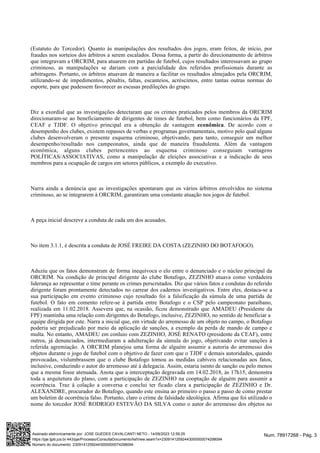(Estatuto do Torcedor). Quanto às manipulações dos resultados dos jogos, eram feitos, de início, por
fraudes nos sorteios dos árbitros a serem escalados. Dessa forma, a partir do direcionamento de árbitros
que integravam a ORCRIM, para atuarem em partidas de futebol, cujos resultados interessavam ao grupo
criminoso, as manipulações se dariam com a parcialidade dos referidos profissionais durante as
arbitragens. Portanto, os árbitros atuavam de maneira a facilitar os resultados almejados pela ORCRIM,
utilizando-se de impedimentos, pênaltis, faltas, escanteios, acréscimos, entre tantas outras normas do
esporte, para que pudessem favorecer as escusas predileções do grupo.
Diz a exordial que as investigações detectaram que os crimes praticados pelos membros da ORCRIM
direcionaram-se ao beneficiamento de dirigentes de times de futebol, bem como funcionários da FPF,
CEAF e TJDF. O objetivo principal era a obtenção de vantagem . De acordo com o
econômica
desempenho dos clubes, existem repasses de verbas e programas governamentais, motivo pelo qual alguns
clubes desenvolveram o presente esquema criminoso, objetivando, para tanto, conseguir um melhor
desempenho/resultado nos campeonatos, ainda que de maneira fraudulenta. Além da vantagem
econômica, alguns clubes pertencentes ao esquema criminoso conseguiam vantagens
POLÍTICAS/ASSOCIATIVAS, como a manipulação de eleições associativas e a indicação de seus
membros para a ocupação de cargos em setores públicos, a exemplo do executivo.
Narra ainda a denúncia que as investigações apontaram que os vários árbitros envolvidos no sistema
criminoso, ao se integrarem à ORCRIM, garantiram uma constante atuação nos jogos de futebol.
A peça inicial descreve a conduta de cada um dos acusados.
No item 3.1.1, é descrita a conduta de JOSÉ FREIRE DA COSTA (ZEZINHO DO BOTAFOGO).
Aduziu que os fatos demonstram de forma inequívoca o elo entre o denunciado e o núcleo principal da
ORCRIM. Na condição de principal dirigente do clube Botafogo, ZEZINHO atuava como verdadeira
liderança ao representar o time perante os crimes perscrutados. Diz que vários fatos e condutas do referido
dirigente foram prontamente detectados no carrear dos cadernos investigativos. Entre eles, destaca-se a
sua participação em evento criminoso cujo resultado foi a falsificação da súmula de uma partida de
futebol. O fato em comento refere-se à partida entre Botafogo e o CSP pelo campeonato paraibano,
realizada em 11.02.2018. Assevera que, na ocasião, ficou demonstrado que AMADEU (Presidente da
FPF) mantinha uma relação com dirigentes do Botafogo, inclusive, ZEZINHO, no sentido de beneficiar a
equipe dirigida por este. Narra a inicial que, em virtude do arremesso de um objeto no campo, o Botafogo
poderia ser prejudicado por meio da aplicação de sanções, a exemplo da perda de mando de campo e
multa. No entanto, AMADEU em conluio com ZEZINHO, JOSÉ RENATO (presidente da CEAF), entre
outros, já denunciados, intermediaram a adulteração da súmula do jogo, objetivando evitar sanções à
referida agremiação. A ORCRIM planejou uma forma de alguém assumir a autoria do arremesso dos
objetos durante o jogo de futebol com o objetivo de fazer com que o TJDF e demais autoridades, quando
provocadas, vislumbrassem que o clube Botafogo tomou as medidas cabíveis relacionadas aos fatos,
inclusive, conduzindo o autor do arremesso até à delegacia. Assim, estaria isento de sanção ou pelo menos
que a mesma fosse atenuada. Anota que a interceptação degravada em 14.02.2018, às 17h15, demonstra
toda a arquitetura do plano, com a participação de ZEZINHO na cooptação de alguém para assumir a
ocorrência. Traz à colação a conversa e conclui ter ficado clara a participação de ZEZINHO e Dr.
ALEXANDRE, procurador do Botafogo, quando este ensina ao primeiro o passo a passo de como prestar
um boletim de ocorrência falso. Portanto, claro o crime de falsidade ideológica. Afirma que foi utilizado o
nome do torcedor JOSÉ RODRIGO ESTEVÃO DA SILVA como o autor do arremesso dos objetos no
Num. 78917268 - Pág. 3
Assinado eletronicamente por: JOSE GUEDES CAVALCANTI NETO - 14/09/2023 12:59:25
https://pje.tjpb.jus.br:443/pje/Processo/ConsultaDocumento/listView.seam?x=23091412592443000000074298094
Número do documento: 23091412592443000000074298094
 