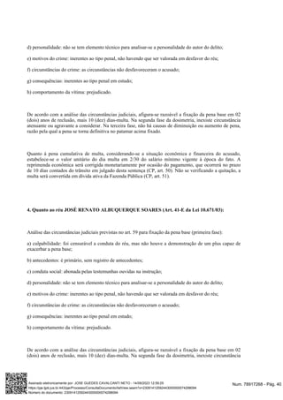 d) personalidade: não se tem elemento técnico para analisar-se a personalidade do autor do delito;
e) motivos do crime: inerentes ao tipo penal, não havendo que ser valorada em desfavor do réu;
f) circunstâncias do crime: as circunstâncias não desfavoreceram o acusado;
g) consequências: inerentes ao tipo penal em estudo;
h) comportamento da vítima: prejudicado.
De acordo com a análise das circunstâncias judiciais, afigura-se razoável a fixação da pena base em 02
(dois) anos de reclusão, mais 10 (dez) dias-multa. Na segunda fase da dosimetria, inexiste circunstância
atenuante ou agravante a considerar. Na terceira fase, não há causas de diminuição ou aumento de pena,
razão pela qual a pena se torna definitiva no patamar acima fixado.
Quanto à pena cumulativa de multa, considerando-se a situação econômica e financeira do acusado,
estabelece-se o valor unitário do dia multa em 2/30 do salário mínimo vigente à época do fato. A
reprimenda econômica será corrigida monetariamente por ocasião do pagamento, que ocorrerá no prazo
de 10 dias contados do trânsito em julgado desta sentença (CP, art. 50). Não se verificando a quitação, a
multa será convertida em dívida ativa da Fazenda Pública (CP, art. 51).
4. Quanto ao réu JOSÉ RENATO ALBUQUERQUE SOARES (Art. 41-E da Lei 10.671/03):
Análise das circunstâncias judiciais previstas no art. 59 para fixação da pena base (primeira fase):
a) culpabilidade: foi censurável a conduta do réu, mas não houve a demonstração de um plus capaz de
exacerbar a pena base;
b) antecedentes: é primário, sem registro de antecedentes;
c) conduta social: abonada pelas testemunhas ouvidas na instrução;
d) personalidade: não se tem elemento técnico para analisar-se a personalidade do autor do delito;
e) motivos do crime: inerentes ao tipo penal, não havendo que ser valorada em desfavor do réu;
f) circunstâncias do crime: as circunstâncias não desfavoreceram o acusado;
g) consequências: inerentes ao tipo penal em estudo;
h) comportamento da vítima: prejudicado.
De acordo com a análise das circunstâncias judiciais, afigura-se razoável a fixação da pena base em 02
(dois) anos de reclusão, mais 10 (dez) dias-multa. Na segunda fase da dosimetria, inexiste circunstância
Num. 78917268 - Pág. 40
Assinado eletronicamente por: JOSE GUEDES CAVALCANTI NETO - 14/09/2023 12:59:25
https://pje.tjpb.jus.br:443/pje/Processo/ConsultaDocumento/listView.seam?x=23091412592443000000074298094
Número do documento: 23091412592443000000074298094
 