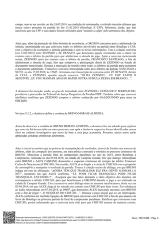 campo, mas ao ser ouvido, no dia 24.05.2018, na condição de testemunha, o referido torcedor afirmou que
nunca esteve presente na partida do dia 11.02.2018 (Botafogo X CSP). Informou, ainda, que não
autorizou que seu CPF e seus dados fossem utilizados para “assumir a culpa” pelo arremesso dos objetos.
Aduz que, além da prestação do falso boletim de ocorrência, a ORCRIM concorreu para a adulteração da
súmula, oportunidade em que convocou todos os árbitros envolvidos na partida entre Botafogo e CSP,
com o objetivo de assinarem a súmula adulterada e com as novas informações. Traz à colação conversa
(em 12.02.2018) entre ZEZINHO e ZÉ RENATO, que demonstra aquele orientando este a entrar em
contato com o árbitro da partida para que adulterasse a súmula do jogo. Após a conversa mencionada
acima, ZEZINHO entra em contato com o árbitro da partida, FRANCISCO SANTIAGO, a fim de
adulterarem a súmula do jogo, fato que comprova a participação direta de ZEZINHO na fraude do
documento mencionado. Destaca a marcação de reunião entre todos os árbitros da partida para assinarem
o documento adulterado. Transcreve conversa interceptada entre dois árbitros da partida, SANTIAGO e
NETO, no dia 15.02.2018, às 15h05. Arremata com transcrição de conversa entre ZÉ RENATO, diretor
da CEAF, e ZEZINHO, quando aquele assevera: “OLHA ZEZINHO… EU VOU FAZER O
SEGUINTE...EU VOU MANDAR ARAÚJO BATER OUTRA SÚMULA DESSA EM BRANCO…”.
A denúncia faz menção, ainda, ao grau de intimidade entre ZEZINHO e LIONALDO E MARINALDO,
presidente e procurador do Tribunal de Justiça Desportiva da Paraíba-TJDF. Também relata que conversa
telefônica confirma que ZEZINHO cooptou o arbitro conhecido por GALEGUINHO para atuar na
ORCRIM.
No item 3.1.2, a denúncia define a conduta de BRENO MORAIS ALMEIDA.
Antes de descrever a conduta de BRENO MORAIS ALMEIDA, a denúncia faz um adendo para explicar
que esse réu foi denunciado em outro processo, mas após a denúncia respectiva foram identificados outros
fatos no caderno investigativo que serve de base a esta peça acusatória. Portanto, nestes autos serão
apreciadas condutas criminosas autônomas.
Aduz a inicial acusatória que as práticas de manipulações de resultados, através de fraudes nos sorteios de
árbitros, além da corrupção dos mesmos, era uma prática constante e rotineira no percurso criminoso de
BRENO. Menciona a partida final do campeonato paraibano no ano de 2018, entre Botafogo e
Campinense, realizada no dia 05.04.2018, na cidade de Campina Grande. Diz que diálogo interceptado
entre BRENO e ALEX FABIANO demonstra o esquema criminoso de compra do árbitro Francisco
Carlos do Nascimento (CHICÃO). Na ocasião, ALEX já se dispõe a ir atrás de CHICÃO com o propósito
de corrompê-lo a manipular o resultado da partida. Trouxe à colação trecho do diálogo, em que BRENO
indaga em tom de afirmação: “AGORA TEM QUE TRABALHAR ELE PRA GENTE GANHAR LÁ
NÉ?”, momento em que ALEX confirma: “TÁ. PODE FICAR TRANQUILO, PODE FICAR
TRANQUILO, ENTENDEU?”. Assegura que tais fatos denotam o claro objetivo dos mesmos em
corromperem o árbitro CHICÃO, para que beneficiasse a ORCRIM durante o jogo a ser realizado na
cidade de Campina Grande. Cita e transcreve outro diálogo entre os mesmos interlocutores, desta vez em
05.04.2018, em que ALEX alega já ter entrado em contato com CHICÃO por duas vezes. Faz referência
ao áudio interceptado em 07.04.2018, às 09h07, que demonstra ALEX marcando encontro com BRENO
com o fim de pegar “...O NEGÓCIO DO CHICÃO…”. Destaca a peça inicial que ao ser interrogado,
ALEX confirmou ter recebido ligações de BRENO para conversar com CHICÃO a fim de que atuasse cm
favor do Botafogo na primeira partida da final do campeonato paraibano. Ratificou que conversou com
CHICÃO, porém salientando que a conversa teria sido para que CHICÃO atuasse de maneira correta.
Num. 78917268 - Pág. 4
Assinado eletronicamente por: JOSE GUEDES CAVALCANTI NETO - 14/09/2023 12:59:25
https://pje.tjpb.jus.br:443/pje/Processo/ConsultaDocumento/listView.seam?x=23091412592443000000074298094
Número do documento: 23091412592443000000074298094
 