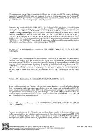 Afirma a denúncia que ALEX reforçou ainda episódio em que teria ido com BRENO para o referido jogo
e que, no dia seguinte, BRENO pediu para ele passar na sede do Botafogo para pegar uma “encomenda”
para CHICÃO. Fato que corrobora com a última conversa disposta acima. Junta a súmula da partida em
que CHICÃO atuou como árbitro principal e o Botafogo venceu.
Cita outro fato envolvendo BRENO, ZÉ RENATO e GALEGUINHO, que foram responsáveis pela
manipulação do resultado do jogo entre Nacional de Patos e CSP, no dia 25.02.2018. Transcreve diálogo
interceptado entre BRENO e GALEGUINHO, no dia 22.02.2018, às 14h30, que retrata a cooptação de
GALEGUINHO por BRENO para fins de que atuasse em favor dos interesses da ORCRIM. Na referida
conversa, BRENO aduz: “QUER FICAR NO TIME QUE AJUDA OU QUER FICAR DE FORA…
QUANDO A PESSOA FICA DE FORA… FICA FORA DE ESCALA...(…) EU ACHO QUE VOCÊ
QUER IR PRA CBF…”. Ao fim do diálogo, GALEGUINHO aceita o acordo e se despede respondendo:
“BOTE AI (…) UM ABRAÇO!”. Junta súmula do jogo com a escalação dos árbitros pretendidos, sendo o
CSP vitorioso na partida, conforme o interesse traçado pela ORCRIM.
No item 3.1.3 a denúncia define a conduta de GUILHERME CARVALHO DO NASCIMENTO
(NOVINHO).
Diz a denúncia que Guilherme Carvalho do Nascimento, chamado de NOVINHO, é vice-presidente do
Botafogo e sua atuação se dá por meio de diversas formas e em várias ocasiões, seja diretamente nas
negociações com a FPF, CEAF e árbitros integrantes do esquema de manipulação de resultados, bem
como no episódio da adulteração da súmula da partida de futebol realizada entre Botafogo e CSP.
NOVINHO participou ativamente na fraude da súmula, notadamente durante a reunião em que decidiram
sobre o a ser realizado. Sustenta que isso fica claro no decorrer da conversa interceptada
modus operandi
em 14.02.2018, às 16h43, onde NOVINHO, na companhia de ZEZINHO, conversa com BRENO sobe o
caso.
No item 3.1.4, a denúncia trata da conduta de FRANCISCO SALES PINTO NETO.
Relata a inicial acusatória que Francisco Sales era dirigente do Botafogo, exercendo a função de Diretor
Geral (em instrução, esclareceu-se que ele era diretor executivo). Quanto a sua participação na ORCRIM,
atuava em ações criminosas do sistema delitivo, de tal modo que as investigações propiciaram constatar
sua ação direta no caso da súmula do jogo entre Botafogo e CSP. Afirma o MP que Francisco Sales é o
responsável pelo registro da ocorrência na polícia civil, que atribuiu a JOSÉ ROBERTO ESTEVÃO DA
SILVA a remessa de um objeto no gramado.
No item 3.1.5, a peça inicial traz a conduta de ALEXANDRE CAVALCANTI ANDRADE DE ARAÚJO
(DR. ALEXANDRE).
Assevera a denúncia que Dr. Alexandre, na qualidade de procurador do Botafogo utilizava seus
conhecimentos jurídicos para orientar o núcleo criminoso do clube, bem como integrantes da FPF, CEAF
e TJDF a cometerem fraudes com o fim de alcançarem os objetivos da ORCRIM. Teve efetiva
participação no evento ligado à súmula do jogo Botafogo e CSP, realizado no dia 11.02.2018. Aduz que
Num. 78917268 - Pág. 5
Assinado eletronicamente por: JOSE GUEDES CAVALCANTI NETO - 14/09/2023 12:59:25
https://pje.tjpb.jus.br:443/pje/Processo/ConsultaDocumento/listView.seam?x=23091412592443000000074298094
Número do documento: 23091412592443000000074298094
 