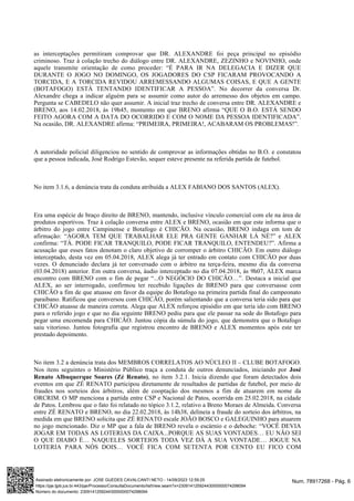 as interceptações permitiram comprovar que DR. ALEXANDRE foi peça principal no episódio
criminoso. Traz à colação trecho do diálogo entre DR. ALEXANDRE, ZEZINHO e NOVINHO, onde
aquele transmite orientação de como proceder: “É PARA IR NA DELEGACIA E DIZER QUE
DURANTE O JOGO NO DOMINGO, OS JOGADORES DO CSP FICARAM PROVOCANDO A
TORCIDA, E A TORCIDA REVIDOU ARREMESSANDO ALGUMAS COISAS, E QUE A GENTE
(BOTAFOGO) ESTÁ TENTANDO IDENTIFICAR A PESSOA”. No decorrer da conversa Dr.
Alexandre chega a indicar alguém para se assumir como autor do arremesso dos objetos em campo.
Pergunta se CABEDELO não quer assumir. A inicial traz trecho de conversa entre DR. ALEXANDRE e
BRENO, aos 14.02.2018, às 19h45, momento em que BRENO afirma “QUE O B.O. ESTÁ SENDO
FEITO AGORA COM A DATA DO OCORRIDO E COM O NOME DA PESSOA IDENTIFICADA”.
Na ocasião, DR. ALEXANDRE afirma: “PRIMEIRA, PRIMEIRA!, ACABARAM OS PROBLEMAS!”.
A autoridade policial diligenciou no sentido de comprovar as informações obtidas no B.O. e constatou
que a pessoa indicada, José Rodrigo Estevão, sequer esteve presente na referida partida de futebol.
No item 3.1.6, a denúncia trata da conduta atribuída a ALEX FABIANO DOS SANTOS (ALEX).
Era uma espécie de braço direito de BRENO, mantendo, inclusive vínculo comercial com ele na área de
produtos esportivos. Traz à colação conversa entre ALEX e BRENO, ocasião em que este informa que o
árbitro do jogo entre Campinense e Botafogo é CHICÃO. Na ocasião, BRENO indaga em tom de
afirmação: “AGORA TEM QUE TRABALHAR ELE PRA GENTE GANHAR LÁ NÉ?” e ALEX
confirma: “TÁ. PODE FICAR TRANQUILO, PODE FICAR TRANQUILO, ENTENDEU?”. Afirma a
acusação que esses fatos denotam o claro objetivo de corromper o árbitro CHICÃO. Em outro diálogo
interceptado, desta vez em 05.04.2018, ALEX alega já ter entrado em contato com CHICÃO por duas
vezes. O denunciado declara já ter conversado com o árbitro na terça-feira, mesmo dia da conversa
(03.04.2018) anterior. Em outra conversa, áudio interceptado no dia 07.04.2018, às 9h07, ALEX marca
encontro com BRENO com o fim de pegar “...O NEGÓCIO DO CHICÃO…”. Destaca a inicial que
ALEX, ao ser interrogado, confirmou ter recebido ligações de BRENO para que conversasse com
CHICÃO a fim de que atuasse em favor da equipe do Botafogo na primeira partida final do campeonato
paraibano. Ratificou que conversou com CHICÃO, porém salientando que a conversa teria sido para que
CHICÃO atuasse de maneira correta. Alega que ALEX reforçou episódio em que teria ido com BRENO
para o referido jogo e que no dia seguinte BRENO pediu para que ele passar na sede do Botafogo para
pegar uma encomenda para CHICÃO. Juntou cópia da súmula do jogo, que demonstra que o Botafogo
saiu vitorioso. Juntou fotografia que registrou encontro de BRENO e ALEX momentos após este ter
prestado depoimento.
No item 3.2 a denúncia trata dos MEMBROS CORRELATOS AO NÚCLEO II – CLUBE BOTAFOGO.
Nos itens seguintes o Ministério Público traça a conduta de outros denunciados, iniciando por José
, no item 3.2.1. Inicia dizendo que foram detectados dois
Renato Albuquerque Soares (Zé Renato)
eventos em que ZÉ RENATO participou diretamente de resultados de partidas de futebol, por meio de
fraudes nos sorteios dos árbitros, além de cooptação dos mesmos a fim de atuarem em nome da
ORCRIM. O MP menciona a partida entre CSP e Nacional de Patos, ocorrida em 25.02.2018, na cidade
de Patos. Lembrou que o fato foi relatado no tópico 3.1.2, relativo a Breno Moraes de Almeida. Conversa
entre ZÉ RENATO e BRENO, no dia 22.02.2018, às 14h38, delineia a fraude do sorteio dos árbitros, na
medida em que BRENO solicita que ZÉ RENATO escale JOÃO BOSCO e GALEGUINHO para atuarem
no jogo mencionado. Diz o MP que a fala de BRENO revela o escárnio e o deboche: “VOCÊ DEVIA
JOGAR EM TODAS AS LOTERIAS DA CAIXA...PORQUE AS SUAS VONTADES… EU NÃO SEI
O QUE DIABO É… NAQUELES SORTEIOS TODA VEZ DÁ A SUA VONTADE… JOGUE NA
LOTERIA PARA NÓS DOIS… VOCÊ FICA COM SETENTA POR CENTO EU FICO COM
Num. 78917268 - Pág. 6
Assinado eletronicamente por: JOSE GUEDES CAVALCANTI NETO - 14/09/2023 12:59:25
https://pje.tjpb.jus.br:443/pje/Processo/ConsultaDocumento/listView.seam?x=23091412592443000000074298094
Número do documento: 23091412592443000000074298094
 