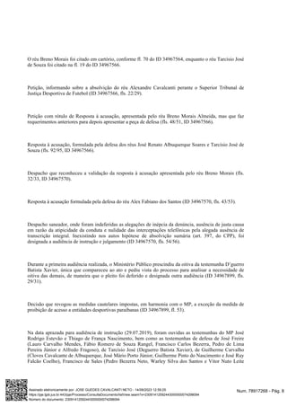 O réu Breno Morais foi citado em cartório, conforme fl. 70 do ID 34967564, enquanto o réu Tarcísio José
de Souza foi citado na fl. 19 do ID 34967566.
Petição, informando sobre a absolvição do réu Alexandre Cavalcanti perante o Superior Tribunal de
Justiça Desportiva de Futebol (ID 34967566, fls. 22/29).
Petição com rótulo de Resposta à acusação, apresentada pelo réu Breno Morais Almeida, mas que faz
requerimentos anteriores para depois apresentar a peça de defesa (fls. 48/51, ID 34967566).
Resposta à acusação, formulada pela defesa dos réus José Renato Albuquerque Soares e Tarcísio José de
Souza (fls. 92/95, ID 34967566).
Despacho que reconheceu a validação da resposta à acusação apresentada pelo réu Breno Morais (fls.
32/33, ID 34967570).
Resposta à acusação formulada pela defesa do réu Alex Fabiano dos Santos (ID 34967570, fls. 43/53).
Despacho saneador, onde foram indeferidas as alegações de inépcia da denúncia, ausência de justa causa
em razão da atipicidade da conduta e nulidade das interceptações telefônicas pela alegada ausência de
transcrição integral. Inexistindo nos autos hipótese de absolvição sumária (art. 397, do CPP), foi
designada a audiência de instrução e julgamento (ID 34967570, fls. 54/56).
Durante a primeira audiência realizada, o Ministério Público prescindiu da oitiva da testemunha D’guerro
Batista Xavier, única que compareceu ao ato e pediu vista do processo para analisar a necessidade de
oitiva das demais, de maneira que o pleito foi deferido e designada outra audiência (ID 34967899, fls.
29/31).
Decisão que revogou as medidas cautelares impostas, em harmonia com o MP, a exceção da medida de
proibição de acesso a entidades desportivas paraibanas (ID 34967899, fl. 53).
Na data aprazada para audiência de instrução (29.07.2019), foram ouvidas as testemunhas do MP José
Rodrigo Estevão e Thiago de França Nascimento, bem como as testemunhas de defesa de José Freire
(Lauro Carvalho Mendes, Fábio Romero de Souza Rangel, Francisco Carlos Bezerra, Pedro de Lima
Pereira Júnior e Alfredo Fragoso), de Tarcísio José (Deguerro Batista Xavier), de Guilherme Carvalho
(Cloves Cavalcante de Albuquerque, José Mário Porto Júnior, Guilherme Pinto do Nascimento e José Ruy
Falcão Coelho), Francisco de Sales (Pedro Bezerra Neto, Warley Silva dos Santos e Vitor Nuto Leite
Num. 78917268 - Pág. 8
Assinado eletronicamente por: JOSE GUEDES CAVALCANTI NETO - 14/09/2023 12:59:25
https://pje.tjpb.jus.br:443/pje/Processo/ConsultaDocumento/listView.seam?x=23091412592443000000074298094
Número do documento: 23091412592443000000074298094
 