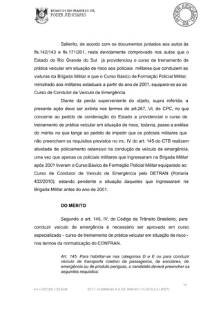Saliento,  de  acordo  com  os  documentos  juntados  aos  autos às
fls.142/143  e  fls.171/201,  resta  devidamente  comprovado  nos  autos  que  o
Estado  do  Rio  Grande  do  Sul  já  providenciou  o  curso  de  treinamento  de
prática  veicular  em  situação  de risco aos  policiais  militares que conduzem as
viaturas  da Brigada  Militar e que  o  Curso Básico de Formação Policial Militar,
ministrado aos militares  estaduais a partir  do ano  de 2001, equipara­se ao ao
Curso de Condutor de Veículo de Emergência.
Diante  da  perda  superveniente  do  objeto,  supra  referida,  a
presente  ação  deve  ser  extinta  nos  termos  do   art.267,  VI,  do  CPC,  no  que
concerne  ao  pedido  de  condenação  do  Estado  a  providenciar  o  curso  de
treinamento  de  prática  veicular  em situação  de  risco,  todavia,  passo a análise
do  mérito  no  que  tange  ao  pedido  de  impedir  que  os  policiais  militares  que
não preencham os requisitos  previstos  no  inc. IV  do art. 145 do  CTB  realizem
atividade  de  policiamento  ostensivo  na  condução  de  veículo  de  emergência,
uma  vez  que apenas  os  policiais  militares que  ingressaram  na  Brigada  Militar
após 2001 tiveram o Curso Básico de Formação Policial Militar  equiparado ao
Curso  de  Condutor  de  Veículo  de  Emergência  pelo  DETRAN  (Portaria
433/2010),   estando  pendente  a  situação  daqueles  que  ingressaram  na
Brigada Militar antes do ano de 2001.

DO MÉRITO
Segundo  o  art.  145,  IV,  do  Código  de  Trânsito  Brasileiro,  para
conduzir  veículo  de  emergência  é  necessário  ser  aprovado  em  curso
especializado  ­  curso  de treinamento de prática  veicular em situação de risco ­
nos termos da normatização do CONTRAN.
Art.  145.   Para  habilitar­se  nas  categorias  D  e  E  ou  para  conduzir
veículo   de  transporte  coletivo  de  passageiros,  de  escolares,  de
emergência ou de produto perigoso, o candidato deverá preencher os
seguintes requisitos:
10
64­1­027/2011/245648

027/1.10.0008648­8 (CNJ:.0086481­74.2010.8.21.0027)

 