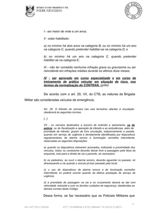I ­ ser maior de vinte e um anos;
II ­ estar habilitado:
a)  no  mínimo  há  dois  anos  na categoria  B,  ou  no  mínimo  há  um ano
na categoria C, quando pretender habilitar­se na categoria D; e
b)  no  mínimo  há  um  ano  na  categoria  C,  quando  pretender
habilitar­se na categoria E;
III   ­  não   ter  cometido  nenhuma  infração  grave  ou  gravíssima  ou  ser
reincidente em infrações médias durante os últimos doze meses;
IV  ­  ser  aprovado  em  curso  especializado  e  em  curso  de
treinamento  de  prática   veicular  em  situação  de  risco,  nos
termos da normatização do CONTRAN. (grifei)

De  acordo  com  o   art.  29,  VII,  do  CTB,  as  viaturas  da  Brigada
Militar são consideradas veículos de emergência.
Art.  29.  O  trânsito  de  veículos  nas  vias  terrestres  abertas   à  circulação
obedecerá às seguintes normas:
[...]
VII  ­  os  veículos  destinados   a  socorro  de   incêndio  e  salvamento,  os  de
polícia,  os   de  fiscalização  e  operação de  trânsito e as ambulâncias,  além  de
prioridade  de  trânsito,   gozam   de  livre  circulação,  estacionamento  e  parada,
quando  em  serviço  de  urgência  e  devidamente  identificados  por  dispositivos
regulamentares  de  alarme   sonoro  e   iluminação  vermelha  intermitente,
observadas as seguintes disposições:
a)   quando  os  dispositivos  estiverem  acionados,  indicando  a  proximidade  dos
veículos,  todos  os  condutores  deverão  deixar   livre  a   passagem   pela  faixa  da
esquerda, indo para a direita da via e parando, se necessário;
b)   os  pedestres,  ao  ouvir  o  alarme   sonoro,  deverão  aguardar  no  passeio,  só
atravessando a via quando o veículo já tiver passado pelo local;
c)  o  uso  de  dispositivos  de  alarme  sonoro  e  de  iluminação  vermelha
intermitente  só  poderá  ocorrer  quando  da  efetiva  prestação   de  serviço  de
urgência;
d)   a  prioridade   de  passagem  na   via  e  no  cruzamento  deverá  se  dar  com
velocidade  reduzida  e  com os  devidos  cuidados  de segurança,  obedecidas as
demais normas deste Código;

Dessa  forma,  se  faz  necessário  que  os  Policiais  Militares  que
11
64­1­027/2011/245648

027/1.10.0008648­8 (CNJ:.0086481­74.2010.8.21.0027)

 