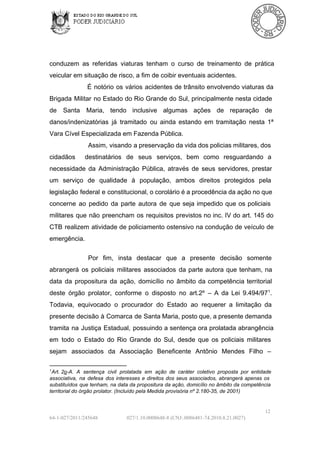 conduzem  as  referidas  viaturas  tenham  o  curso  de  treinamento  de  prática
veicular em situação de risco, a fim de coibir eventuais acidentes.
É  notório  os  vários  acidentes de  trânsito  envolvendo viaturas da
Brigada  Militar  no Estado  do  Rio  Grande do  Sul,  principalmente  nesta  cidade
de  Santa  Maria,  tendo  inclusive  algumas  ações  de  reparação  de
danos/indenizatórias  já  tramitado  ou  ainda  estando  em  tramitação  nesta  1ª
Vara Cível Especializada em Fazenda Pública.
Assim,  visando  a preservação da vida dos policias militares, dos
cidadãos 

destinatários  de  seus  serviços,  bem  como  resguardando  a

necessidade  da  Administração  Pública,  através  de  seus  servidores,  prestar
um  serviço  de  qualidade  à  população,  ambos  direitos  protegidos  pela
legislação  federal  e  constitucional, o corolário é a procedência da ação no que
concerne  ao  pedido  da  parte  autora  de  que  seja  impedido  que  os  policiais
militares  que  não  preencham  os  requisitos  previstos  no  inc.  IV  do  art.  145 do
CTB  realizem  atividade  de  policiamento  ostensivo na condução de veículo  de
emergência.
Por  fim,  insta  destacar  que  a  presente  decisão  somente
abrangerá  os  policiais  militares  associados  da  parte  autora  que  tenham,   na
data  da  propositura  da  ação,  domicílio  no  âmbito  da  competência  territorial
deste  órgão  prolator,  conforme  o  disposto  no  art.2º  –   A  da  Lei  9.494/971.
Todavia,  equivocado  o  procurador  do  Estado  ao  requerer  a  limitação  da
presente  decisão  à  Comarca  de  Santa Maria, posto que, a presente demanda
tramita  na  Justiça  Estadual,  possuindo  a  sentença  ora  prolatada abrangência
em  todo  o  Estado  do  Rio  Grande  do  Sul,  desde  que  os  policiais  militares
sejam  associados  da  Associação  Beneficente  Antônio  Mendes  Filho  –
1

Art. 2o­A.  A  sentença   civil  prolatada  em  ação  de  caráter   coletivo  proposta  por  entidade
associativa,  na  defesa  dos  interesses  e  direitos  dos  seus  associados,  abrangerá  apenas  os
substituídos  que  tenham,  na  data da  propositura  da ação,  domicílio no  âmbito  da competência
territorial do órgão prolator. (Incluído pela Medida provisória nº 2.180­35, de 2001)

12
64­1­027/2011/245648

027/1.10.0008648­8 (CNJ:.0086481­74.2010.8.21.0027)

 
