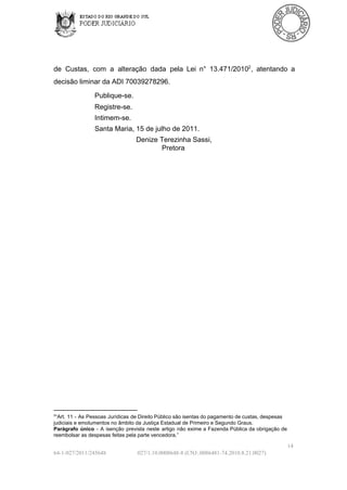 de  Custas,  com  a  alteração  dada  pela  Lei  n°  13.471/20102 ,  atentando  a
decisão liminar da ADI 70039278296.
Publique­se.
Registre­se.
Intimem­se.
Santa Maria, 15 de julho de 2011.
Denize Terezinha Sassi,
Pretora

2

“Art. 11  ­  As  Pessoas  Jurídicas  de Direito Público são isentas do pagamento de  custas,  despesas
judiciais e emolumentos no âmbito da Justiça Estadual de Primeiro e Segundo Graus.
Parágrafo  único  ­  A  isenção  prevista  neste  artigo  não  exime  a  Fazenda  Pública  da  obrigação  de
reembolsar as despesas feitas pela parte vencedora.”

14
64­1­027/2011/245648

027/1.10.0008648­8 (CNJ:.0086481­74.2010.8.21.0027)

 
