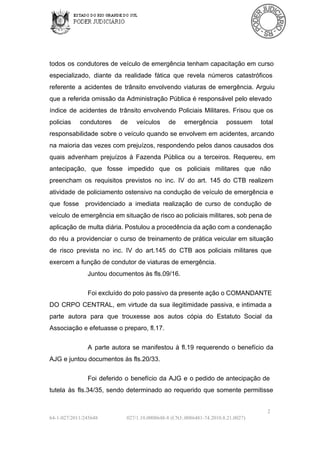 todos  os  condutores  de  veículo de  emergência  tenham  capacitação em  curso
especializado,  diante  da  realidade  fática  que  revela  números  catastróficos
referente  a  acidentes  de  trânsito  envolvendo  viaturas  de  emergência.  Arguiu
que a referida omissão  da  Administração Pública  é  responsável  pelo  elevado
índice  de  acidentes  de  trânsito  envolvendo  Policiais  Militares.  Frisou  que  os
policias 

condutores 

de 

veículos 

de 

emergência 

possuem 

total

responsabilidade  sobre  o veículo quando  se envolvem  em acidentes, arcando
na maioria  das  vezes com  prejuízos,  respondendo pelos  danos causados  dos
quais  advenham  prejuízos  à  Fazenda  Pública  ou  a  terceiros.  Requereu,  em
antecipação,  que  fosse  impedido  que  os  policiais  militares  que  não
preencham  os  requisitos  previstos  no  inc.  IV  do  art.  145  do  CTB  realizem
atividade  de policiamento ostensivo  na  condução  de  veículo  de emergência  e
que  fosse  providenciado  a  imediata  realização  de  curso  de  condução  de
veículo de emergência em situação de risco ao policiais militares, sob pena de
aplicação de  multa diária. Postulou a procedência da ação com a condenação
do  réu  a  providenciar  o  curso  de treinamento  de  prática  veicular  em  situação
de  risco  prevista  no  inc.  IV  do  art.145  do  CTB  aos  policiais  militares  que
exercem a função de condutor de viaturas de emergência.
Juntou documentos às fls.09/16.
Foi excluído do polo passivo da presente ação o COMANDANTE
DO  CRPO  CENTRAL,  em  virtude  da  sua  ilegitimidade  passiva, e intimada  a
parte  autora  para  que  trouxesse  aos  autos  cópia  do  Estatuto  Social  da
Associação e efetuasse o preparo, fl.17.
A  parte  autora   se  manifestou  à  fl.19  requerendo  o  benefício  da
AJG e juntou documentos às fls.20/33.
Foi  deferido  o  benefício  da  AJG  e  o pedido de  antecipação de
tutela  às  fls.34/35,  sendo  determinado   ao  requerido  que  somente  permitisse
2
64­1­027/2011/245648

027/1.10.0008648­8 (CNJ:.0086481­74.2010.8.21.0027)

 
