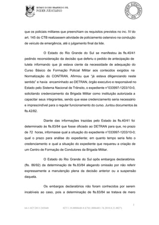 que os policiais  militares  que preenchiam  os  requisitos previstos no inc.  IV do
art.  145 do CTB realizassem atividade de policiamento ostensivo na condução
de veículo de emergência, até o julgamento final da lide.
O  Estado  do  Rio  Grande  do  Sul  se  manifestou   às  fls.40/41
pedindo  reconsideração  da  decisão  que  deferiu o pedido de antecipação  de
tutela  informando  que  já  estava  ciente  da  necessidade  de  adequação  do
Curso  Básico  de   Formação  Policial  Militar  aos  conteúdos   exigidos  na
Normatização  do   CONTRAN.  Afirmou  que  “já  estava  diligenciando  neste
sentido” e havia  encaminhado  ao DETRAN, órgão executivo e responsável no
Estado pelo  Sistema Nacional  de Trânsito, o expediente n°033997­1203/10­0,
solicitando  credenciamento  da  Brigada  Militar  como  instituição  autorizada  a
capacitar  seus  integrantes,  sendo que esse  credenciamento  seria  necessário
e imprescindível  para  o regular funcionamento do curso. Juntou documentos às
fls.42/82.
Diante  das  informações  trazidas  pelo  Estado  às  fls.40/41  foi
determinado  às  fls.83/84  que  fosse  oficiado  ao  DETRAN  para  que,  no  prazo
de  72  horas,  informasse  qual a  situação  do expediente  n°033997­1203/10­0;
qual  o  prazo  para  análise  do  expediente;  em  quanto  tempo  seria  feito  o
credenciamento  e  qual  a  situação  do  expediente  que  requereu  a  criação  de
um Centro de Formação de Condutores da Brigada Militar.
O  Estado  do  Rio  Grande  do  Sul  opôs  embargos  declaratórios
(fls.  86/92)  da  determinação  de  fls.83/84  alegando  omissão  por  não  referir
expressamente  a  manutenção  plena   da  decisão  anterior  ou  a  suspensão
daquela.
Os  embargos  declaratórios  não  foram  conhecidos  por  serem
incabíveis  ao  caso,  pois  a  determinação  de  fls.83/84  se  tratava  de  mero

3
64­1­027/2011/245648

027/1.10.0008648­8 (CNJ:.0086481­74.2010.8.21.0027)

 