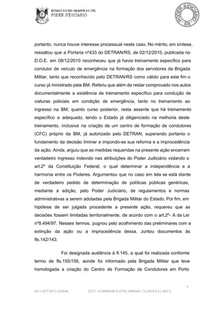 portanto,  nunca houve  interesse  processual neste caso. No mérito, em síntese,
ressaltou  que  a   Portaria  nº433  do DETRAN/RS, de  02/12/2010,  publicada  no
D.O.E.  em  08/12/2010  reconheceu  que  já  havia  treinamento  específico  para
condutor  de  veículo  de  emergência  na  formação  dos  servidores  da  Brigada
Militar,  tanto  que  reconhecido  pelo  DETRAN/RS  como  válido  para  este  fim o
curso  já ministrado pela BM. Referiu que além de restar comprovado nos autos
documentalmente  a  existência  de  treinamento  específico  para  condução  de
viaturas  policiais  em  condição  de  emergência,  tanto  no  treinamento  ao
ingresso  na  BM,  quanto  curso  posterior,  resta  assente  que  há  treinamento
específico  e  adequado,  tendo  o   Estado  já  diligenciado  na  melhoria  deste
treinamento,  inclusive  na  criação  de  um  centro  de  formação  de  condutores
(CFC)  próprio  da  BM,  já  autorizado  pelo  DETRAN,  superando  portanto  o
fundamento   da  decisão  liminar  e  impondo­se  sua reforma  e a improcedência
da ação. Ainda, arguiu que as medidas requeridas na presente  ação encerram
verdadeiro  ingresso  indevido  nas  atribuições  do  Poder  Judiciário  violando  o
art.2º  da  Constituição  Federal,  o  qual  determinar  a  independência  e  a
harmonia  entre  os  Poderes.  Argumentou  que  no  caso  em  tela se  está diante
de  verdadeiro  pedido  de  determinação  de  políticas  públicas  genéricas,
mediante  a  edição,  pelo  Poder  Judiciário,  de  regulamentos  e  normas
administrativas a serem  adotadas pela  Brigada  Militar  do Estado. Por fim, em
hipótese  de  ser   julgada  procedente  a  presente  ação,  requereu  que  as
decisões  fossem  limitadas  territorialmente,  de  acordo  com  o  art.2º­  A da  Lei
nº9.494/97.  Nesses  termos,  pugnou pelo acolhimento  das preliminares  com  a
extinção  da  ação  ou  a  improcedência  dessa.  Juntou  documentos  às
fls.142/143.
Foi  designada  audiência  à  fl.145,  a  qual  foi  realizada  conforme
termo  de  fls.155/156,  aonde  foi  informado  pela  Brigada  Militar  que  teve
homologada  a  criação  do  Centro  de  Formação  de  Condutores  em  Porto

5
64­1­027/2011/245648

027/1.10.0008648­8 (CNJ:.0086481­74.2010.8.21.0027)

 