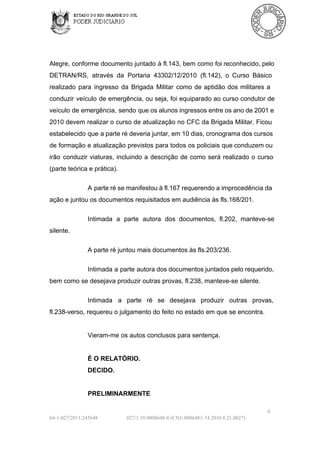 Alegre, conforme  documento juntado  à  fl.143, bem como foi reconhecido, pelo
DETRAN/RS,  através  da  Portaria  43302/12/2010  (fl.142),  o  Curso  Básico
realizado  para  ingresso  da  Brigada  Militar  como  de  aptidão  dos  militares  a
conduzir  veículo  de  emergência,  ou seja, foi  equiparado ao  curso  condutor de
veículo de  emergência, sendo  que os alunos ingressos entre os ano de 2001 e
2010 devem realizar  o  curso  de atualização no CFC da  Brigada  Militar. Ficou
estabelecido que a parte ré deveria juntar, em 10 dias, cronograma dos cursos
de formação  e  atualização  previstos  para  todos os  policiais  que conduzem ou
irão  conduzir  viaturas,  incluindo  a  descrição  de  como  será  realizado  o  curso
(parte teórica e prática).
A parte ré se manifestou à fl.167 requerendo a improcedência da
ação e juntou os documentos requisitados em audiência às fls.168/201.
Intimada  a  parte  autora  dos  documentos,   fl.202,  manteve­se
silente.
A parte ré juntou mais documentos às fls.203/236.
Intimada  a  parte autora dos documentos juntados pelo requerido,
bem como se desejava produzir outras provas, fl.238, manteve­se silente.
Intimada  a  parte  ré  se  desejava  produzir  outras  provas,
fl.238­verso, requereu o julgamento do feito no estado em que se encontra.

Vieram­me os autos conclusos para sentença.

É O RELATÓRIO.
DECIDO.

PRELIMINARMENTE
6
64­1­027/2011/245648

027/1.10.0008648­8 (CNJ:.0086481­74.2010.8.21.0027)

 