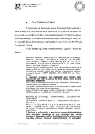 ●

DA ILEGITIMIDADE ATIVA

A legitimação da Associação autora é inquestionável, podendo  a
mesma  reivindicar  os  direitos de seus  associados,  na qualidade  de substituta
processual, independentemente de autorização expressa individual, desde que
os  direitos  estejam   vinculados  ao interesse da respectiva categoria  funcional.
A conclusão deriva  da  interpretação  conjugada  dos  art.  8º,  III e art. 5º, XVIII, da
Constituição Federal.
Nesse  sentido  é pacífico  o entendimento do Superior Tribunal de
Justiça:
RECURSO  ESPECIAL.  ADMINISTRATIVO.  MANDADO  DE  SEGURANÇA
COLETIVO.  MILITARES.   VENCIMENTOS.   CITAÇÃO  DO  ESTADO.
LITISCONSORTE.  DESNECESSIDADE.  LEGITIMIDADE  DA  ASSOCIAÇÃO
IMPETRANTE.  SÚMULA   266/STF.  NÃO  INCIDÊNCIA.  DECISÃO  "ULTRA
PETITA". FALTA DE PREQUESTIONAMENTO.
Segundo  inúmeros   precedentes  desta  Corte,  "No   mandado  de  segurança,  a
pessoa  jurídica  de  direito  público  não   é  considerada  litisconsorte  passiva
necessária  da  autoridade  coatora,  pois   esta  age  na  qualidade  de  substituta
processual  daquela..."   (RESP  94.243/PA,  DJ   01.02.99,  Rel.  Min.  Edson
Vidigal).
A  respectiva  Associação  tem  legitimidade  para  impetrar  ação
mandamental  com   vistas  à  proteção   de  direito  líquido  e  certo  de  seus
associados. Precedentes.
Não  se   trata   de  impetração  contra  lei  em   tese,  pretendendo,  a   impetrante,  a
reposição salarial dos respectivos militares.
Não  houve  o  prequestionamento acerca da  questão  argüida no  especial  sobre
a decisão ser "ultra petita". Recurso desprovido.
(REsp  137.884/TO,  Rel.   Ministro  JOSÉ  ARNALDO  DA  FONSECA,  QUINTA
TURMA, julgado em 21/03/2000, DJ 24/04/2000, p. 66) (grifei)
MANDADO  DE   SEGURANÇA.  CONSTITUCIONAL.  ADMINISTRATIVO.
ASSOCIAÇÃO.
LEGITIMIDADE.  SERVIDOR  PÚBLICO.  VENCIMENTOS/PROVENTOS.
REAJUSTE.
RESÍDUO  DE  3,17%.  ARTIGOS  28  E  29  DA  LEI  8.880/94.  ARTIGOS  28 E
29  DA   LEI  8.880/94.  DIREITO  LÍQUIDO  E  CERTO   VIOLADO.  INCIDÊNCIA
DE  JUROS,  CORREÇÃO  MONETÁRIA  E  DEMAIS  REFLEXOS.   ORDEM
CONCEDIDA.
I­  Conforme  já  sedimentado,  as  associações  possuem  legitimação  ativa,
como  substitutas  processuais  de  seus  associados,  para   impetrar
mandado  de  segurança  em  defesa  de  direitos  vinculados ao  interesse  da
respectiva  categoria  funcional,   independentemente  de  autorização
7
64­1­027/2011/245648

027/1.10.0008648­8 (CNJ:.0086481­74.2010.8.21.0027)

 