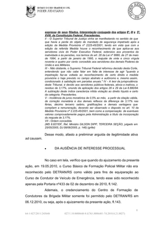 expressa  de   seus  filiados.  Interpretação conjugada dos artigos  8º, III  e  5º,
XVIII, da Constituição Federal. Precedentes.
II  ­   O  Superior  Tribunal  de  Justiça  vinha  se  manifestando   no  sentido  de  que
que  havia  a  perda  do  objeto  de   mandado  de  segurança  impetrado  após  a
edição  da  Medida  Provisória  nº  2225­45/2001,  tendo   em  vista  que  com   a
edição  da  referida  Medida  houve  o  reconhecimento  de  que  aplica­se  aos
servidores  civis  do  Poder  Executivo  Federal,  extensivo  aos  proventos  da
inatividade  e  às  pensões, nos termos  do  art. 28  da Lei  nº  8880,  de  27  de maio
de  1994,  a  partir  de  janeiro  de  1995,  o   reajuste  de  vinte  e  cinco  vírgula
noventa  e  quatro  por  cento  concedido  aos  servidores  dos  demais  Poderes  da
União e aos Militares.
III  ­  Não  obstante,  o Supremo  Tribunal  Federal  reformou  decisão  desta  Corte,
entendendo  que  não  cabe  falar   em   falta  de  interesse  de  agir   "quando   a
impetração  faz­se  voltada  ao  reconhecimento   de  certo  direito  e   medida
provisória  o   haja  previsto  no  campo  abstrato  e  autônomo  e,  mesmo  assim,
condicionado  à  satisfação  em  parcelas   anuais."  IV  ­  A  teor da  jurisprudência
deste  Tribunal,  é   devido  aos  servidores  públicos  federais,  ativos  e  inativos,  o
resíduo  de  3,17%,  oriundo  da  aplicação  dos  artigos  28  e  29  da  Lei 8.880/94.
A  subtração  deste   índice  caracteriza  nítida  violação  ao  direito  líquido   e  certo
da categoria. Precedentes.
V  ­ Incidência  de juros  moratórios  de  0,5% ao  mês,  a  partir  da citação válida,
de  correção  monetária  e  dos  demais  reflexos  da  diferença  de  3,17%  nas
férias,  décimo  terceiro  salário,   gratificações   e  demais  vantagens  que
compõem  a  remuneração,   devendo  ser  observado  o  disposto  no  art.  10   da
Medida  Provisória  nº  2.225­45/2001, bem  como a  compensação  de  eventuais
valores  comprovadamente   pagos  pela   Administração  a  título  da  incorporação
do reajuste de 3,17%.
VII ­ Ordem concedida.
(MS  8.827/DF,  Rel.  Ministro   GILSON  DIPP,  TERCEIRA  SEÇÃO,  julgado  em
25/05/2005, DJ 08/06/2005, p. 146) (grifei)

Desse  modo,  afasto  a  preliminar  arguida  de  ilegitimidade  ativa
ad causam.
●

DA AUSÊNCIA DE INTERESSE PROCESSUAL

No caso em tela, verifico que quando do ajuizamento da presente
ação,  em  19.05.2010,  o  Curso  Básico  de  Formação  Policial  Militar  não  era
reconhecido  pelo  DETRAN/RS  como  válido  para  fins  de  equiparação  ao
Curso  de  Condutor  de  Veículo  de  Emergência,  tendo  esse  sido  reconhecido
apenas pela Portaria nº433 de 02 de dezembro de 2010, fl.142.
Ademais,  o  credenciamento  do  Centro  de  Formação  de
Condutores  da   Brigada  Militar  somente  foi  permitido  pelo  DETRAN/RS  em
06.12.2010, ou seja, após o ajuizamento da presente ação, fl.143.
8
64­1­027/2011/245648

027/1.10.0008648­8 (CNJ:.0086481­74.2010.8.21.0027)

 