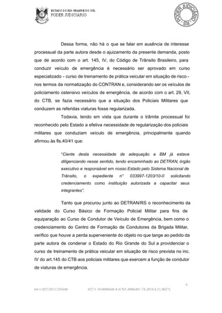 Dessa  forma,  não  há  o  que  se  falar  em  ausência  de  interesse
processual  da  parte autora  desde o  ajuizamento da presente demanda,  posto
que  de  acordo  com  o  art.  145,  IV,  do  Código  de  Trânsito  Brasileiro,  para
conduzir  veículo  de  emergência  é  necessário  ser  aprovado  em  curso
especializado  ­  curso  de treinamento de prática  veicular em situação de risco ­
nos termos da  normatização do CONTRAN e, considerando ser os veículos de
policiamento  ostensivo  veículos  de  emergência,  de  acordo  com o art. 29,  VII,
do  CTB,  se  fazia  necessário  que  a  situação   dos  Policiais  Militares  que
conduzem as referidas viaturas fosse regularizada.
Todavia,  tendo  em  vista  que  durante  o  trâmite  processual  foi
reconhecido  pelo  Estado  a  efetiva  necessidade de regularização dos policiais
militares  que  conduziam  veículo  de  emergência,  principalmente  quando
afirmou às fls.40/41 que:
“Ciente  desta  necessidade  de  adequação  a   BM  já  estava
diligenciando nesse sentido,  tendo  encaminhado  ao  DETRAN, órgão
executivo  e  responsável em  nosso Estado pelo  Sistema Nacional de
Trânsito, 

o 

expediente 

n° 

033997­1203/10­0 

solicitando

credenciamento  como  instituição  autorizada  a   capacitar  seus
integrantes”.

Tanto  que  procurou  junto  ao  DETRAN/RS  o  reconhecimento  da
validade  do  Curso  Básico  de  Formação  Policial  Militar  para  fins  de
equiparação  ao  Curso  de  Condutor  de  Veículo  de  Emergência,  bem  como  o
credenciamento  do  Centro  de  Formação  de  Condutores  da  Brigada  Militar,
verifico que  houve  a perda superveniente do objeto no que tange ao pedido da
parte  autora  de  condenar  o  Estado  do  Rio  Grande  do  Sul  a  providenciar  o
curso  de  treinamento  de  prática  veicular  em situação  de  risco prevista no inc.
IV  do art.145 do CTB aos policiais militares que exercem a função de condutor
de viaturas de emergência.

9
64­1­027/2011/245648

027/1.10.0008648­8 (CNJ:.0086481­74.2010.8.21.0027)

 