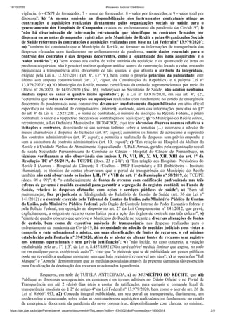19/10/2020 Processo Judicial Eletrônico:
https://pje.jfpe.jus.br/pje/Painel/painel_usuario/documentoHTML.seam?idBin=16345020&idProcessoDoc=16300518 2/9
vigência; 6 - CNPJ do fornecedor; 7 - nome do fornecedor; 8 - valor por fornecedor; e 9 - valor total por
dispensa"; k) "A mesma omissão na disponibilização dos instrumentos contratuais atinge as
contratações e aquisições realizadas diretamente pelas organizações sociais de saúde para o
gerenciamento dos Hospitais de Campanha criados no enfrentamento da pandemia da Covid-19"; l)
"não há discriminação de informação estruturada que identifique os contratos firmados por
dispensa ou as notas de empenho registradas pelo Município do Recife e pelas Organizações Sociais
de Saúde referentes às contratações e aquisições realizadas com base na Lei Federal nº 13.979/2020";
m) "também foi constatado que o Município do Recife, ao fornecer as informações de transparência das
despesas efetuadas com fundamento no enfrentamento da pandemia, omite dados essenciais para o
controle dos contratos e das despesas decorrentes, como a 'quantidade dos itens adquiridos' e o
'valor unitário'"; n) "sem acesso aos dados de valor unitário da aquisição e da quantidade de itens ou
produtos adquiridos, não é possível realizar qualquer análise acerca da contratação levada a cabo, restando
prejudicada a transparência ativa decorrente de tais ajustes, o que afronta o atributo da integridade,
exigido pela Lei n. 12.527/2011 (art. 8º, §3º, V), bem como o próprio princípio da publicidade, este
último sob amparo constitucional (art. 37, caput, da Constituição da República) e a própria Lei nº
13.979/2020"; o) "O Município do Recife, mesmo cientificado da omissão supramencionada por meio do
Ofício nº 26/2020, de 14/05/2020 (doc. 16), endereçado ao Secretário de Saúde, não adotou nenhuma
medida capaz de sanar o quadro ilícito apontado"; p) a Lei nº 13.979/2020, em seu art. 4º, §2º,
"determina que todas as contratações ou aquisições realizadas com fundamento no estado de emergência
decorrente da pandemia do novo coronavírus devem ser imediatamente disponibilizadas em sítio oficial
específico na rede mundial de computadores (internet), contendo, além das informações previstas no §3º
do art. 8º da Lei n. 12.527/2011, o nome do contratado, o número de inscrição na Receita Federal, o prazo
contratual, o valor e o respectivo processo de contratação ou aquisição"; q) "o Município do Recife editou,
recentemente, a Lei Ordinária Municipal n. 18.704/2020, cujo teor abrandou diversas normas relativas a
licitações e contratos, dissociando-se das normas federais sobre a temática (...) autorizou a adoção de
meios alternativos à dispensa de licitação (art. 6º, caput); aumentou os limites de acréscimo e supressão
dos contratos administrativos (art. 9º, caput); e permitiu a realização de despesas sem prévio empenho e
sem a assinatura de contrato administrativa (art. 10, caput)"; r) "Em relação ao Hospital da Mulher do
Recife e à Unidade Pública de Atendimento Especializado - UPAE Arruda, geridos pela organização social
de saúde Sociedade Pernambucana de Combate ao Câncer - Hospital do Câncer de Pernambuco, os
técnicos verificaram a não observância dos incisos I, IV, VII, IX, X, XI, XII, XIII do art. 1º da
Resolução TC nº 58/2019, do TCE/PE (docs. 23 e 24)"; s) "Em relação aos Hospitais Provisórios do
Recife I (Aurora - Hospital do Câncer); II (Coelhos - IMIP Hospitalar); e III (Imbiribeira - Instituto
Humanize), os técnicos de contas observaram que o portal de transparência do Município do Recife
também não está observando os incisos I, II, IV e VIII do art. 1º da Resolução nº 58/2019, do TCE/PE
(docs. 08 e 09)"; t) "o estabelecimento de fontes de recurso com codificação padronizada nas três
esferas de governo é medida essencial para garantir a segregação do registro contábil, no Fundo de
Saúde, relativo às despesas efetuadas com ações e serviços públicos de saúde"; u) "Sem tal
padronização, fica prejudicada a fidedignidade do Relatório de Gestão da Saúde (art. 36 da Lei nº
141/2012) e o controle exercido pelo Tribunal de Contas da União, pelo Ministério Público de Contas
da União, pelo Ministério Público Federal, pelo Órgão de Controle Interno do Poder Executivo federal e
pela Polícia Federal, em oposição ao disposto no art. 27 da Lei Complementar nº 141/2012, que prevê,
explicitamente, a origem do recurso como baliza para a ação dos órgãos de controle nas três esferas"; v)
"diante do quadro obscuro que envolve o Município do Recife no tocante a diversas alterações de fontes
de custeio, bem como de exaustiva ausência de transparência nas despesas realizadas para o
enfrentamento da pandemia da Covid-19, há necessidade de adoção de medidas judiciais com vistas a
compelir o ente subnacional a adotar, em suas classificações de fontes de recursos, o rol mínimo
estabelecido pela Portaria nº 394/2020, além de se abster de alterar fontes de recursos sem registro
nos sistemas operacionais e sem prévia justificação"; w) "não incide, no caso concreto, a vedação
estabelecida pelo art. 1º, § 3º, da Lei n. 8.437/1992 ('Não será cabível medida liminar que esgote, no todo
ou em qualquer parte, o objeto da ação')", visto que "o pleito de que se dê publicidade aos gastos públicos
pode ser revertido a qualquer momento sem que haja prejuízo irreversível aos réus"; x) as operações "Bal
Masqué" e "Apneia" demonstraram que as medidas postuladas através da presente demanda são essenciais
para fiscalização da destinação dos recursos relacionados à pandemia.
Requereu, em sede de TUTELA ANTECIPADA, a) ao MUNICÍPIO DO RECIFE, que a1)
Publique as dispensas emergenciais, os contratos e os termos aditivos no Diário Oficial e no Portal de
Transparência em até 2 (dois) dias úteis a contar da ratificação, para cumprir o comando legal de
transparência imediata do § 2º do artigo 4º da Lei Federal nº 13.979/2020, bem como o teor do art. 26 da
Lei nº 8.666/1993; a2) Conceda integral publicidade, em seu portal de transparência, diariamente, em
modo online e estruturado, sobre todas as contratações ou aquisições realizadas com fundamento no estado
de emergência decorrente da pandemia do novo coronavírus, disponibilizando com clareza, no mínimo,
 