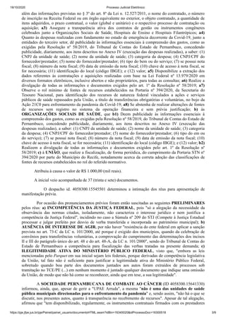 19/10/2020 Processo Judicial Eletrônico:
https://pje.jfpe.jus.br/pje/Painel/painel_usuario/documentoHTML.seam?idBin=16345020&idProcessoDoc=16300518 3/9
além das informações previstas no § 3º do art. 8º da Lei n. 12.527/2011, o nome do contratado, o número
de inscrição na Receita Federal ou em órgão equivalente no exterior, o objeto contratado, a quantidade de
itens adquiridos, o prazo contratual, o valor (global e unitário) e o respectivo processo de contratação ou
aquisição; a3) Assegure a transparência ativa dos contratos de gestão ou instrumentos congêneres
celebrados junto a Organizações Sociais de Saúde, Hospitais de Ensino e Hospitais Filantrópicos; a4)
Quanto às despesas realizadas com fundamento no estado de emergência decorrente da Covid-19, junto a
entidades do terceiro setor, dê publicidade às informações essenciais à compreensão dos gastos, como as
exigidas pela Resolução nº 58/2019, do Tribunal de Contas do Estado de Pernambuco, concedendo
publicidade, diariamente, aos itens descritos no Anexo IV (execução das despesas realizadas), a saber: (1)
CNPJ da unidade de saúde; (2) nome da unidade de saúde; (3) categoria da despesa; (4) CNPJ/CPF do
fornecedor/prestador; (5) nome do fornecedor/prestador; (6) tipo do bem ou do serviço; (7) se possui nota
fiscal; (8) número da nota fiscal; (9) data de emissão da nota fiscal; (10) chave de acesso à nota fiscal, se
for necessária; (11) identificação do local (código IBGE); e (12) valor; a5) Disponibilize a extração dos
dados referentes às contratações e aquisições realizadas com base na Lei Federal nº 13.979/2020 em
diversos formatos eletrônicos, inclusive abertos e não proprietários, para todas as consultas; a6) Realize a
divulgação de todas as informações e documentos exigidos pelo art. 1º da Resolução nº 58/2019; a7)
Observe o rol mínimo de fontes de recursos estabelecidos na Portaria nº 394/2020, da Secretaria do
Tesouro Nacional, para identificação dos recursos de natureza federal vinculados a ações e serviços
públicos de saúde repassados pela União, a título de transferências obrigatórias e voluntárias, no bojo da
Ação 21C0 para enfrentamento da pandemia da Covid-19; a8) Se abstenha de realizar alterações de fontes
de recursos sem registro no sistema da operação financeira e sem prévia justificação; b) às
ORGANIZAÇÕES SOCIAIS DE SAÚDE, que b1) Deem publicidade às informações essenciais à
compreensão dos gastos, como as exigidas pela Resolução nº 58/2019, do Tribunal de Contas do Estado de
Pernambuco, concedendo publicidade, diariamente, aos itens descritos no Anexo IV (execução das
despesas realizadas), a saber: (1) CNPJ da unidade de saúde; (2) nome da unidade de saúde; (3) categoria
da despesa; (4) CNPJ/CPF do fornecedor/prestador; (5) nome do fornecedor/prestador; (6) tipo do em ou
do serviço); (7) se possui nota fiscal; (8) número da nota fiscal; (9) data de emissão da nota fiscal; (10)
chave de acesso à nota fiscal, se for necessária; (11) identificação do local (código IBGE); e (12) valor; b2)
Realizem a divulgação de todas as informações e documentos exigidos pelo art. 1º da Resolução nº
58/2019; c) à UNIÃO, que realize a fiscalização, de forma periódica, do cumprimento da Portaria STN nº
394/2020 por parte do Município do Recife, notadamente acerca da correta adoção das classificações de
fontes de recursos estabelecidos no rol do referido normativo.
Atribuiu à causa o valor de R$ 1.000,00 (mil reais).
A inicial veio acompanhada de 37 (trinta e sete) documentos.
O despacho id. 4058300.15545501 determinou a intimação dos réus para apresentação de
manifestação prévia.
Por ocasião dos pronunciamentos prévios foram então suscitadas as seguintes PRELIMINARES
pelos réus: a) INCOMPETÊNCIA DA JUSTIÇA FEDERAL, pois "só a alegação da necessidade da
observância das normas citadas, isoladamente, não caracteriza o interesse jurídico e nem justifica a
competência da Justiça Federal", incidindo no caso a Súmula nº 209 do STJ (Compete à Justiça Estadual
processar e julgar prefeito por desvio de verba transferida e incorporada ao patrimônio municipal); b)
AUSÊNCIA DE INTERESSE DE AGIR, por não haver "resistência do ente federal em aplicar a sanção
prevista no art. 73-C da LC n. 101/2000, até porque é exigido dos municípios, quando da celebração de
convênios para transferências voluntárias, a comprovação do cumprimento das determinações dos incisos
II e III do parágrafo único do art. 48 e do art. 48-A, da LC n. 101/2000", sendo do Tribunal de Contas do
Estado de Pernambuco a competência para fiscalização das verbas tratadas na presente demanda; c)
ILEGITIMIDADE ATIVA DO MINISTÉRIO PÚBLICO FEDERAL, visto que, "embora as leis
mencionadas pelo Parquet em sua inicial sejam leis federais, porque derivadas de competência legislativa
da União, tal fato não é suficiente para justificar a legitimidade ativa do Ministério Público Federal,
sobretudo quando boa parte dos documentos juntados aos autos foram extraídos de processos sob
tramitação no TCE/PE (...) em nenhum momento é juntado qualquer documento que indique uma omissão
da União, de modo que não há como se reconhecer, ainda que em tese, a sua legitimidade".
A SOCIEDADE PERNAMBUCANA DE COMBATE AO CÂNCER (ID 4058300.15641330)
informou, ainda, que, apesar de gerir a "UPAE Arruda", a mesma "não é uma das unidades de saúde
pública municipais direcionadas para o enfrentamento da pandemia" e, sendo assim, "não há o que se
discutir, nos presentes autos, quanto à transparência no recebimento de recursos". Apesar de tal alegação,
afirmou que "tem disponibilizado, regularmente, os instrumentos contratuais firmados com os prestadores
 