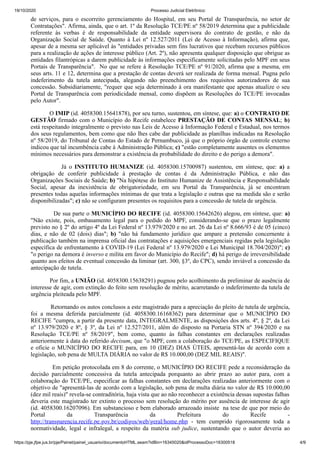 19/10/2020 Processo Judicial Eletrônico:
https://pje.jfpe.jus.br/pje/Painel/painel_usuario/documentoHTML.seam?idBin=16345020&idProcessoDoc=16300518 4/9
de serviços, para o escorreito gerenciamento do Hospital, em seu Portal de Transparência, no setor de
Contratações". Afirma, ainda, que o art. 1º da Resolução TCE/PE nº 58/2019 determina que a publicidade
referente às verbas é de responsabilidade da entidade supervisora do contrato de gestão, e não da
Organização Social de Saúde. Quanto à Lei nº 12.527/2011 (Lei de Acesso à Informação), afirma que,
apesar de a mesma ser aplicável às "entidades privadas sem fins lucrativos que recebam recursos públicos
para a realização de ações de interesse público (Art. 2º), não apresenta qualquer disposição que obrigue as
entidades filantrópicas a darem publicidade às informações especificamente solicitadas pelo MPF em seus
Portais de Transparência". No que se refere à Resolução TCE/PE nº 91/2020, afirma que a mesma, em
seus arts. 11 e 12, determina que a prestação de contas deverá ser realizada de forma mensal. Pugna pelo
indeferimento da tutela antecipada, alegando não preenchimento dos requisitos autorizadores de sua
concessão. Subsidiariamente, "requer que seja determinado à ora manifestante que apenas atualize o seu
Portal de Transparência com periodicidade mensal, como dispõem as Resoluções do TCE/PE invocadas
pelo Autor".
O IMIP (id. 4058300.15641878), por seu turno, sustentou, em síntese, que: a) o CONTRATO DE
GESTÃO firmado com o Município do Recife estabelece PRESTAÇÃO DE CONTAS MENSAL; b)
está respeitando integralmente o previsto nas Leis de Acesso à Informação Federal e Estadual, nos termos
dos seus regulamentos, bem como que não lhes cabe dar publicidade as planilhas indicadas na Resolução
nº 58/2019, do Tribunal de Contas do Estado de Pernambuco, já que o próprio órgão de controle externo
indicou que tal incumbência cabe à Administração Pública; c) "estão completamente ausentes os elementos
mínimos necessários para demonstrar a existência da probabilidade do direito e do perigo a demora".
Já o INSTITUTO HUMANIZE (id. 4058300.15700987) sustentou, em síntese, que: a) a
obrigação de conferir publicidade à prestação de contas é da Administração Pública, e não das
Organizações Sociais de Saúde; b) "Na hipótese do Instituto Humanize de Assistência e Responsabilidade
Social, apesar da inexistência de obrigatoriedade, em seu Portal da Transparência, já se encontram
presentes todas aquelas informações mínimas de que trata a legislação e outras que na medida são e serão
disponibilizadas"; c) não se configuram presentes os requisitos para a concessão de tutela de urgência.
De sua parte o MUNICÍPIO DO RECIFE (id. 4058300.15642626) alegou, em síntese, que: a)
"Não existe, pois, embasamento legal para o pedido do MPF, considerando-se que o prazo legalmente
previsto no § 2º do artigo 4º da Lei Federal nº 13.979/2020 e no art. 26 da Lei nº 8.666/93 é de 05 (cinco)
dias, e não de 02 (dois) dias"; b) "não há fundamento jurídico que ampare a pretensão concernente à
publicação também na imprensa oficial das contratações e aquisições emergenciais regidas pela legislação
específica de enfrentamento à COVID-19 (Lei Federal nº 13.979/2020 e Lei Municipal 18.704/2020)"; c)
"o perigo na demora é inverso e milita em favor do Município do Recife"; d) há perigo de irreversibilidade
quanto aos efeitos de eventual concessão da liminar (art. 300, §3º, do CPC), sendo inviável a concessão da
antecipação de tutela.
Por fim, a UNIÃO (id. 4058300.15638291) pugnou pelo acolhimento da preliminar de ausência de
interesse de agir, com extinção do feito sem resolução de mérito, acarretando o indeferimento da tutela de
urgência pleiteada pelo MPF.
Retornando os autos conclusos a este magistrado para a apreciação do pleito de tutela de urgência,
foi a mesma deferida parcialmente (id. 4058300.16168362) para determinar que o MUNICÍPIO DO
RECIFE "cumpra, a partir da presente data, INTEGRALMENTE, as disposições dos arts. 4º, § 2º, da Lei
nº 13.979/2020 e 8º, § 3º, da Lei nº 12.527/2011, além do disposto na Portaria STN nº 394/2020 e na
Resolução TCE/PE nº 58/2019", bem como, quanto às falhas constantes em declarações realizadas
anteriormente à data do referido decisum, que "o MPF, com a colaboração do TCE/PE, as ESPECIFIQUE
e oficie o MUNICÍPIO DO RECIFE para, em 10 (DEZ) DIAS ÚTEIS, apresentá-las de acordo com a
legislação, sob pena de MULTA DIÁRIA no valor de R$ 10.000,00 (DEZ MIL REAIS)".
Em petição protocolada em 8 do corrente, o MUNICÍPIO DO RECIFE pede a reconsideração da
decisão parcialmente concessiva da tutela antecipada porquanto ao abrir prazo ao autor para, com a
colaboração do TCE/PE, especificar as falhas constantes em declarações realizadas anteriormente com o
objetivo de "apresentá-las de acordo com a legislação, sob pena de multa diária no valor de R$ 10.000,00
(dez mil reais)" revela-se contraditória, haja vista que ao não reconhecer a existência dessas supostas falhas
deveria este magistrado ter extinto o processo sem resolução do mérito por ausência de interesse de agir
(id. 4058300.16207096). Em substancioso e bem elaborado arrazoado insiste na tese de que por meio do
Portal da Transparência da Prefeitura do Recife -
http://transparencia.recife.pe.gov.br/codigos/web/geral/home.php - tem cumprido rigorosamente toda a
normatividade, legal e infralegal, a respeito da matéria sub judice, sustentando que o autor deveria ao
 