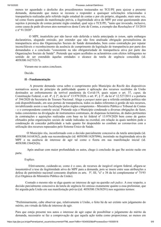 19/10/2020 Processo Judicial Eletrônico:
https://pje.jfpe.jus.br/pje/Painel/painel_usuario/documentoHTML.seam?idBin=16345020&idProcessoDoc=16300518 5/9
menos ter aguardado o desfecho dos procedimentos instaurados no TCE/PE para ajuizar a presente
demanda, destacando que nunca se recusou a responder a quaisquer solicitações relacionadas à
transparência realizadas pelo referido órgão estadual de contas e por ele próprio, alegando, mais uma vez,
tal como fizera quando da manifestação prévia, a ilegitimidade ativa do MPF por estar questionando atos
sujeitos à prestação de contas perante órgão estadual, qual seja o TCE/PE, "tanto que invocado, inclusive,
como causa de pedir diversos atos normativos desta Corte de Contas, a exemplo das Resoluções nº 33/2018
e nº 91/2020".
O MPF, insatisfeito por não haver sido deferida a tutela antecipada in totum, opôs embargos
declaratórios, alegando omissão, por entender que não fora analisada obrigação personalíssima de
transparência ativa das Organizações Sociais de Saúde demandadas, bem como contradição por reputar
inconciliáveis o reconhecimento da ausência de cumprimento da legislação de transparência por parte dos
demandados e a conclusão "consistente na não obrigatoriedade de transparência ativa por parte das
Organizações Sociais de Saúde". Pretende que sejam acolhidos os aclaratórios com efeitos infringentes no
sentido de ser estendido àquelas entidades o alcance da tutela de urgência concedida (id.
4058300.16273217).
Vieram-me os autos conclusos.
Decido.
II - Fundamentação
A presente demanda versa sobre o cumprimento pelo Município do Recife dos dispositivos
normativos acerca do princípio da publicidade quanto à aplicação dos recursos recebidos da União
destinados ao enfrentamento da terrível pandemia da Covid-19, quais sejam o art. 37, caput, da
Constituição Federal, o art. 4º, § 2º, da lei nº 13.979/2020, o art. 8º, § 3º, da lei nº 12.527/2011 e a portaria
nº 394/2020 da Secretaria do Tesouro Nacional. Alega o parquet autor que a referida entidade política não
está disponibilizando, em seus portais de transparência, todos os dados referentes à gestão de tais recursos,
inviabilizando assim a sua fiscalização pelos órgãos competentes - Ministério Público e Tribunal de Contas
- e o correspondente controle social. Pretende seja o Município condenado a diversas obrigações de fazer,
todas consistentes na divulgação de instrumentos contratuais, de dispensas licitatórias, de dados pertinentes
às contratações e aquisições realizadas com base na lei federal nº 13.979/2020 bem como de gastos
efetuados pelas organizações sociais de saúde indicadas na exordial, em relação às quais também pede a
condenação de conceder publicidade a tudo quanto for despendido no combate ao coronavírus com a
utilização dos recursos repassados pelo Sistema Único de Saúde.
O Município réu, inconformado com a decisão parcialmente concessiva da tutela antecipada (id.
4058300.16168362), pede sua reconsideração (id. 4058300.16207096), insistindo na ilegitimidade ativa do
MPF e na ausência de interesse de agir tal como o fizera em sua manifestação inicial (id.
4058300.15642626).
Após analisar com maior profundidade os autos, chego à conclusão de que lhe assiste razão em
parte.
Explico.
Efetivamente, cuidando-se, como é o caso, de recursos de inegável origem federal, afigura-se
insustentável a tese da ilegitimidade ativa do MPF para a demanda, pois se insere entre suas atribuições a
defesa do patrimônio nacional consoante dispõem os arts. 5º, III, "a" e 38 da lei complementar nº 75/93
(Lei Orgânica do Ministério Público da União).
Contudo o mesmo não se diga quanto ao interesse de agir na questão sub judice. A esse respeito, a
decisão parcialmente concessiva da tutela de urgência foi omissa exatamente quanto a essa preliminar, que
foi arguida pela União em sua manifestação prévia ((id. 4058300.15638291) nos seguintes termos:
"Preliminarmente, cabe observar que, relativamente à União, o feito há de ser extinto sem julgamento do
mérito, em virtude da falta de interesse de agir.
Para que esteja presente nos autos o interesse de agir capaz de possibilitar o julgamento do mérito da
demanda, necessário se faz a comprovação de que aquela ação tenha como proporcionar, ao menos em
 
