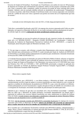 19/10/2020 Processo Judicial Eletrônico:
https://pje.jfpe.jus.br/pje/Painel/painel_usuario/documentoHTML.seam?idBin=16345020&idProcessoDoc=16300518 7/9
Governo do Estado de Pernambuco: fiscalização em 10 prefeituras com análise de mais de 100 processos
de dispensas de licitação para enfrentamento da epidemia; análise de dois projetos contratados pela UFPE
com vistas a pesquisas sobre a pandemia; análise do processo de gestão de leitos realizada pela Gestor
Estadual. Ademais, está em execução trabalho referente ao atendimento da condicionante 'Transparência'
de recursos em portais, onde foram oficiadas 22 prefeituras (todas com recursos repassados com montantes
acima de 1 milhão de reais) com vistas a ajustarem seus portais nos termos da Lei Complementar que trata
do assunto."
Lastreada em tais informações desse setor da CGU, a União alega peremptoriamente:
"Vale dizer, a pretendida fiscalização, pela CGU, do emprego dos recursos repassados pela União aos entes
federados, em especial ao Município do Recife, já vem sendo realizada conforme planejamento de ações
do referido órgão de controle e independe da tutela jurisdicional cogitada pelo autor."
Prosseguindo em sua tese de ausência de interesse de agir, transcreve trechos de expediente que
junta sob o id. 4058300.15638292 - Despacho COADE 0016288465, da Coordenação e Análise de
Demandas de Auditoria do Departamento Nacional de Auditoria do SUS - DENASUS -, a respeito da
fiscalização, desta feita pelos órgãos do Ministério da Saúde, verbis:
"2. No que tange ao assunto, cabe informar a atuação deste Departamento sobre recursos repassados aos
entes federados para enfrentamento ao COVID-19, sendo iniciada pela Seção de Auditoria do DENASUS
em Pernambuco a atividade analítica (planejamento da auditoria) para atendimento à demanda formalizada
no Processo/SEI 25000.103599/2020-15.3.
3. O referido Processo decorre de demanda, por parte do Ministério Público Federal, referente ao Inquérito
Civil nº 1.26.001112/2020-78, para realização de auditoria acerca dos investimentos da União no Terceiro
Setor de Saúde do Estado de Pernambuco e dos Municípios, nos termos da Lei nº13.995/2020, bem como
das Portarias nº(s) 1393, de 21/05/2020, e 1447, de29/05/2020, priorizando a atuação na aplicação dos
recursos repassados ao Instituto de Medicina Integral Professor Fernando Figueira-IMIP e à Fundação
Professor Martiniano Fernandes-IMIP Hospitalar."
Disso extrai a seguinte ilação:
"Verifica-se, destarte, que o DENASUS - e, em última instância, o Ministério da Saúde - está atendendo
satisfatoriamente seu dever legal de auditar os recursos transferidos aos entes federativos com o escopo de
suportar as medidas de enfrentamento da pandemia do COVID-19, o que, como não poderia ser diferente,
reclama planejamento em nível nacional para a regular alocação de força de trabalho em consonância com
o cronograma de fiscalização, inexistindo necessidade da judicialização da matéria para tanto.
Sabendo-se que o interesse de agir deve ser auscultado sob a ótica do binômio necessidade + utilidade,
salta aos olhos que o Ministério da Saúde permanece executando adequadamente sua função legal e
regimental de auditoria dos recursos federais transferidos aos entes subnacionais no âmbito do Sistema
Único de Saúde, já tendo inclusive providenciado o atendimento à demanda do próprio Ministério Público
Federal no bojo do Inquérito Civil nº 1.26.001112/2020-78
Vale dizer, não há pretensão resistida pelo DENASUS à pretendida fiscalização do emprego dos recursos
repassados pela União ao Município do Recife, todavia tal atividade não prescinde de planejamento
para a regular alocação de força de trabalho em consonância com o cronograma de fiscalização.
De se ressaltar que o procedimento fiscalizatório realizado pelo DENASUS obedece, obrigatoriamente, a
etapas, fluxos e prazos estabelecidos no manual aprovado pela Portaria GM/MS nº 3.950, de 28/12/2017,
conforme detalhamento a seguir das fases da auditoria..."
 