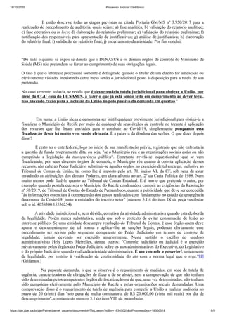 19/10/2020 Processo Judicial Eletrônico:
https://pje.jfpe.jus.br/pje/Painel/painel_usuario/documentoHTML.seam?idBin=16345020&idProcessoDoc=16300518 8/9
E então descreve todas as etapas previstas na citada Portaria GM/MS nº 3.950/2017 para a
realização do procedimento de auditoria, quais sejam: a) fase analítica; b) validação do relatório analítico;
c) fase operativa ou in loco; d) elaboração do relatório preliminar; e) validação do relatório preliminar; f)
notificação dos responsáveis para apresentação de justificativas; g) análise de justificativa; h) elaboração
do relatório final; i) validação do relatório final; j) encerramento da atividade. Por fim conclui:
"De tudo o quanto se expôs se denota que o DENASUS e os demais órgãos de controle do Ministério de
Saúde (MS) não pretendem se furtar ao cumprimento de suas obrigações legais.
O fato é que o interesse processual somente é deflagrado quando o titular de um direito for ameaçado ou
efetivamente violado, inexistindo outro meio senão o jurisdicional posto à disposição para a tutela de sua
pretensão.
No caso vertente, todavia, se revela que é desnecessária tutela jurisdicional para obrigar a União, por
meio da CGU e/ou do DENASUS, a fazer o que já está sendo feito em cumprimento ao dever legal,
não havendo razão para a inclusão da União no polo passivo da demanda em questão."
Em suma: a União alega e demonstra ser inútil qualquer provimento jurisdicional para obrigá-la a
fiscalizar o Município do Recife por meio de qualquer de seus órgãos de controle no tocante à aplicação
dos recursos que lhe foram enviados para o combate ao Covid-19, simplesmente porquanto essa
fiscalização desde há muito vem sendo efetuada. É a palavra da doadora das verbas. O que dizer depois
disso?
É certo ter o ente federal, logo no início de sua manifestação prévia, registrado que não enfrentaria
a questão de fundo propriamente dita, ou seja, "se o Município réu e as organizações sociais estão ou não
cumprindo a legislação da transparência pública". Entretanto revela-se inquestionável que se vem
fiscalizando, por seus diversos órgãos de controle, o Município réu quanto à correta aplicação desses
recursos, não cabe ao Poder Judiciário substituir-se àqueles órgãos no exercício de tal encargo, inclusive ao
Tribunal de Contas da União, tal como lhe é imposto pelo art. 71, inciso VI, da CF, sob pena de estar
invadindo as atribuições dos demais Poderes, em clara afronta ao art. 2º da Carta Política de 1988. Nem
muito menos pode fazê-lo quanto ao Tribunal de Contas Estadual. E é isso o que pretende o autor, por
exemplo, quando postula que seja o Município do Recife condenado a cumprir as exigências da Resolução
nº 58/2019, do Tribunal de Contas do Estado de Pernambuco, quanto à publicidade que deve ser concedida
"às informações essenciais à compreensão dos gastos realizados com fundamento no estado de emergência
decorrente da Covid-19, junto a entidades do terceiro setor" (número 5.1.4 do item IX da peça vestibular
sob o id. 4058300.15536254).
A atividade jurisdicional é, sem dúvida, corretiva da atividade administrativa quando esta desborda
da legalidade. Porém nunca substitutiva, ainda que sob o pretexto de evitar consumação de lesão ao
interesse público. Se uma entidade descumpre resolução do Tribunal de Contas, é esse órgão quem deve
apurar o descumprimento de tal norma e aplicar-lhe as sanções legais, podendo obviamente esse
procedimento ser revisto pelo segmento competente do Poder Judiciário em termos de controle de
legalidade, jamais devendo ser exercido anteriormente. Neste sentido o escólio do saudoso
administrativista Hely Lopes Meirelles, dentre outros: "Controle judiciário ou judicial é o exercido
privativamente pelos órgãos do Poder Judiciário sobre os atos administrativos do Executivo, do Legislativo
e do próprio Judiciário quando realizada atividade administrativa. É um controle a posteriori, unicamente
de legalidade, por restrito à verificação da conformidade do ato com a norma legal que o rege."[1]
(Grifamos.)
Na presente demanda, o que se observa é o requerimento de medidas, em sede de tutela de
urgência, caracterizadoras de obrigações de fazer e de se abster, sem a comprovação de que não tenham
sido determinadas pelos competentes órgãos de fiscalização ou de que, uma vez determinadas, não tenham
sido cumpridas efetivamente pelo Município do Recife e pelas organizações sociais demandadas. Uma
comprovação disso é o requerimento de tutela de urgência para compelir a União a realizar auditoria no
prazo de 20 (vinte) dias "sob pena de multa cominatória de R$ 20.000,00 (vinte mil reais) por dia de
descumprimento", constante do número 3.1 do item VIII da preambular.
 
