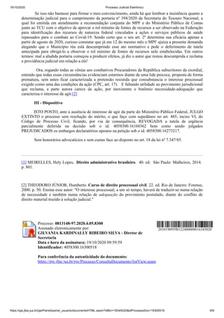 19/10/2020 Processo Judicial Eletrônico:
https://pje.jfpe.jus.br/pje/Painel/painel_usuario/documentoHTML.seam?idBin=16345020&idProcessoDoc=16300518 9/9
Se isso não bastasse para firmar o meu convencimento, ainda há que lembrar a insistência quanto a
determinação judicial para o cumprimento da portaria nº 394/2020 da Secretaria do Tesouro Nacional, a
qual foi emitida em atendimento a recomendação conjunta do MPF e do Ministério Público de Contas
junto ao TCU com o objetivo de aprovar o rol mínimo de fontes de recursos a ser observado na Federação
para identificação dos recursos de natureza federal vinculados a ações e serviços públicos de saúde
repassados para o combate ao Covid-19. Sendo certo que o seu art. 2º determina sua eficácia apenas a
partir de agosto de 2020, curioso constatar que já em 12 do mesmo mês o MPF ajuíza a presente demanda
alegando que o Município réu está descumprindo esse ato normativo e pede o deferimento de tutela
antecipada para obrigá-lo a observar o rol mínimo de fontes de recursos nele estabelecidas. Em outros
termos: mal a aludida portaria começou a produzir efeitos, já diz o autor que restou descumprida e reclama
a providência judicial em relação a ela!
Ora, rogando todas as vênias aos combativos Procuradores da República subscritores da exordial,
entendo que todas essas circunstâncias evidenciam estarmos diante de uma lide precoce, proposta de forma
prematura, sem antes ficar caracterizada a pretensão resistida que consubstancia o interesse processual
exigido como uma das condições da ação (CPC, art. 17). E faltando utilidade ao provimento jurisdicional
que reclama, a parte autora carece da ação, por inexistente o binômio necessidade-adequação que
caracteriza o interesse de agir.[2]
III - Dispositivo
ISTO POSTO, ante a ausência de interesse de agir da parte do Ministério Público Federal, JULGO
EXTINTO o processo sem resolução do mérito, o que faço com supedâneo no art. 485, inciso VI, do
Código de Processo Civil, ficando, por via de consequência, REVOGADA a tutela de urgência
parcialmente deferida na decisão sob o id. 4058300.16168362 bem como sendo julgados
PREJUDICADOS os embargos declaratórios opostos na petição sob o id. 4058300.16273217.
Sem honorários advocatícios e sem custas face ao disposto no art. 18 da lei nº 7.347/85.
[1] MEIRELLES, Hely Lopes. Direito administrativo brasileiro. 40. ed. São Paulo: Malheiros, 2014.
p. 801.
[2] THEODORO JÚNIOR, Humberto. Curso de direito processual civil. 22. ed. Rio de Janeiro: Forense,
2000. p. 50. Ensina esse autor: "O interesse processual, a um só tempo, haverá de traduzir-se numa relação
de necessidade e também numa relação de adequação do provimento postulado, diante do conflito de
direito material trazido à solução judicial."
Processo: 0813148-97.2020.4.05.8300
Assinado eletronicamente por:
GILVANIA KARDINALLY RIBEIRO SILVA - Diretor de
Secretaria
Data e hora da assinatura: 19/10/2020 09:59:59
Identificador: 4058300.16300518
Para conferência da autenticidade do documento:
https://pje.jfpe.jus.br/pje/Processo/ConsultaDocumento/listView.seam
20101909590122400000016345020
 