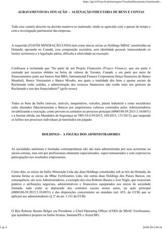 AGRAVAMENTO DA SITUAÇÃO - ALIENAÇÃO FIDUCIÁRIA DE BENS E CONTAS
Todo esse cenário descrito na decisão manteve-se inalterado, tendo se agravado com o passar do tempo e
com a investigação patrimonial das empresas.
A requerida (ITAFÓS MINERAÇÃO LTDA) tem como únicas sócias as Holdings MBAC constituídas na
Holanda, operando no Canadá, essa composição societária, sem identidade pessoal, transcendendo os
limites territoriais e à legislação pátria, dificulta a efetividade na execução.
Confessou a reclamada que "faz parte de um Projeto Financeiro (Project Finance), que em parte é
custeado por recursos obtidos na bolsa de valores de Toronto, Canadá, e em parte por meio de
financiamentos junto aos bancos Itaú BBA, International Finance Corporation (braço financeiro do Banco
Mundial), Banco Votorantim e Banco Mizuho, aos quais a totalidade dos bens e quotas sociais da
Reclamada estão cedidas, a administração dos recursos financeiros não coube mais aos gestores da
Reclamada e sim dos financiadores" (grifo nosso).
Todos os bens da Itafós (móveis, imóveis, maquinários, veículos, planta industrial e cotas societárias)
estão alienados fiduciariamente a Bancos por empréstimos vultosos contraídos pelos Administradores
inviabilizando a execução, como provam os contratos no processo principal (0000180-59.2015.5.10.0851)
e a liminar obtida, em Mandados de Segurança no TRT-10 (159/2015, 169/2015, 171/2015), que suspende
os leilões nos processos individuais já transitados em julgado.
HOLDINGS - A FIGURA DOS ADMINISTRADORES
As sociedades anônimas e limitadas contemporâneas não são mais administradas por seus acionistas ou
sócios cotistas, mas sim por profissionais altamente especializados, super-remunerados e com expressivas
participações nos resultados empresariais.
Como dito, as sócias da Itafós Mineração Ltda são duas Holdings constituídas sob as leis da Holanda, da
mesma forma as sócias da Mbac Fertilizantes Ltda, são outras duas Holdings dos Países Baixos, em
consequência, são seus Administradores, a exemplo dos réus Roberto Busato e Jose Nagle, que exerceram
poderes e atribuições negociais, administrativos e financeiros equiparados aos sócios de sociedade
limitada, tudo como se depreende dos contratos sociais nestes autos, na ação principal
(0000180-59.2015.5.10.0851) e das disposições concernentes ao mandato (art. 653, do CCB) que se
aplicam aos administradores (§ 2º do art. 1.111 do CCB).
O Réu Roberto Busato Belger era Presidente e Chief Operating Officer (COO) da MbAC Fertilizantes,
que açambarca projetos na Itafós/Arraias, Santana/PA e Araxá/MG.
https://pje.trt10.jus.br/primeirograu/VisualizaDocumento/Autenticado/...
5 de 9 29/09/2015 09:34
 