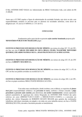 O Réu ANTONIO JOSÉ NAGLE era Administrador da MBAC Fertilizantes Ltda, com salário de R$
31.000,00.
Anoto que o CC/2002 regulou a figura do administrador da sociedade limitada, seja sócio ou não, com
responsabilidades similares às previstas para os diretores de sociedades anônimas, como dever de
diligência (art. 153, da Lei nº 6404/66 c/c 1.111 do CC).
CONCLUSÃO
Fundamentos pelos quais decido na presente ação cautelar inominada proposta pelo
MINISTÉRIO PÚBLICO DO TRABALHO julgar:
EXTINTO O PROCESSO SEM RESOLUÇÃO DE MÉRITO, nos termos do artigo 267, VI, do CPC,
em face aos réus CARLOS EDUARDO DA SILVA BRAGA FILHO, WALDEMIR MONTEIRO
QUEIROZ, EDUARDO MATHIAS SILVA e JOAO FRANCISCO LUCAS DOS SANTOS.
EXTINTO O PROCESSO SEM RESOLUÇÃO DE MÉRITO, nos termos do artigo 267, IV, do CPC
em face a LIBERTY SEGUROS S/A.
EXTINTO O PROCESSO SEM RESOLUÇÃO DE MÉRITO, nos termos do artigo 267, I e IV, do
CPC em face aos pedidos arrolados na exordial de II a VI.
EXTINTO O PROCESSO COM RESOLUÇÃO DE MÉRITO, nos termos do artigo 269, I, do CPC,
em face ao grupo econômico MBAC/ITAFÓS MINERACAO LTDA.
Com todas estas considerações, donde resultam, com evidência, os requisitos do fumus
boni juris (responsabilidade solidária) e do periculum in mora, confirmo a liminar concedia e julgo
procedente a presente ação cautelar, para determinar, em caráter mandamental o arresto (apreensão
judicial acautelatória de segurança) dos valores bloqueados de ANTONIO JOSÉ NAGLE das ações
coletivas em curso (0000360-75.2015.5.10.0851 e 0000180-59.2015.5.10.0851) e a conversão em
penhora dos valores bloqueados de ROBERTO BUSATO BELGER para garantia das reclamações
trabalhistas individuais transitadas em julgado e em todas em curso (planilha anexa), em face a ITAFÓS
MINERAÇÃO LTDA, devendo a Secretaria proceder as transferências.
Custas pelos requeridos MBAC/ITAFÓS MINERAÇÃO LTDA, ANTONIO JOSÉ
https://pje.trt10.jus.br/primeirograu/VisualizaDocumento/Autenticado/...
6 de 9 29/09/2015 09:34
 