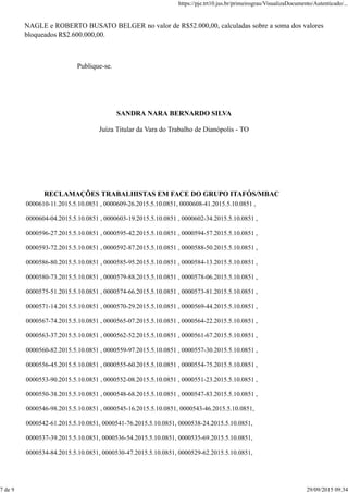 NAGLE e ROBERTO BUSATO BELGER no valor de R$52.000,00, calculadas sobre a soma dos valores
bloqueados R$2.600.000,00.
Publique-se.
SANDRA NARA BERNARDO SILVA
Juíza Titular da Vara do Trabalho de Dianópolis - TO
RECLAMAÇÕES TRABALHISTAS EM FACE DO GRUPO ITAFÓS/MBAC
0000610-11.2015.5.10.0851 , 0000609-26.2015.5.10.0851, 0000608-41.2015.5.10.0851 ,
0000604-04.2015.5.10.0851 , 0000603-19.2015.5.10.0851 , 0000602-34.2015.5.10.0851 ,
0000596-27.2015.5.10.0851 , 0000595-42.2015.5.10.0851 , 0000594-57.2015.5.10.0851 ,
0000593-72.2015.5.10.0851 , 0000592-87.2015.5.10.0851 , 0000588-50.2015.5.10.0851 ,
0000586-80.2015.5.10.0851 , 0000585-95.2015.5.10.0851 , 0000584-13.2015.5.10.0851 ,
0000580-73.2015.5.10.0851 , 0000579-88.2015.5.10.0851 , 0000578-06.2015.5.10.0851 ,
0000575-51.2015.5.10.0851 , 0000574-66.2015.5.10.0851 , 0000573-81.2015.5.10.0851 ,
0000571-14.2015.5.10.0851 , 0000570-29.2015.5.10.0851 , 0000569-44.2015.5.10.0851 ,
0000567-74.2015.5.10.0851 , 0000565-07.2015.5.10.0851 , 0000564-22.2015.5.10.0851 ,
0000563-37.2015.5.10.0851 , 0000562-52.2015.5.10.0851 , 0000561-67.2015.5.10.0851 ,
0000560-82.2015.5.10.0851 , 0000559-97.2015.5.10.0851 , 0000557-30.2015.5.10.0851 ,
0000556-45.2015.5.10.0851 , 0000555-60.2015.5.10.0851 , 0000554-75.2015.5.10.0851 ,
0000553-90.2015.5.10.0851 , 0000552-08.2015.5.10.0851 , 0000551-23.2015.5.10.0851 ,
0000550-38.2015.5.10.0851 , 0000548-68.2015.5.10.0851 , 0000547-83.2015.5.10.0851 ,
0000546-98.2015.5.10.0851 , 0000545-16.2015.5.10.0851, 0000543-46.2015.5.10.0851,
0000542-61.2015.5.10.0851, 0000541-76.2015.5.10.0851, 0000538-24.2015.5.10.0851,
0000537-39.2015.5.10.0851, 0000536-54.2015.5.10.0851, 0000535-69.2015.5.10.0851,
0000534-84.2015.5.10.0851, 0000530-47.2015.5.10.0851, 0000529-62.2015.5.10.0851,
https://pje.trt10.jus.br/primeirograu/VisualizaDocumento/Autenticado/...
7 de 9 29/09/2015 09:34
 
