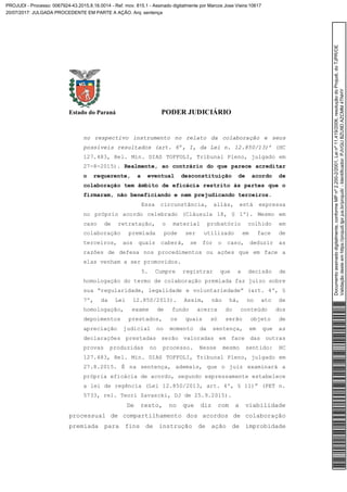 Estado do Paraná PODER JUDICIÁRIO
no respectivo instrumento no relato da colaboração e seus
possíveis resultados (art. 6º, I, da Lei n. 12.850/13)’ (HC
127.483, Rel. Min. DIAS TOFFOLI, Tribunal Pleno, julgado em
27-8-2015). Realmente, ao contrário do que parece acreditar
o requerente, a eventual desconstituição de acordo de
colaboração tem âmbito de eficácia restrito às partes que o
firmaram, não beneficiando e nem prejudicando terceiros.
Essa circunstância, aliás, está expressa
no próprio acordo celebrado (Cláusula 18, § 1º). Mesmo em
caso de retratação, o material probatório colhido em
colaboração premiada pode ser utilizado em face de
terceiros, aos quais caberá, se for o caso, deduzir as
razões de defesa nos procedimentos ou ações que em face a
elas venham a ser promovidos.
5. Cumpre registrar que a decisão de
homologação do termo de colaboração premiada faz juízo sobre
sua “regularidade, legalidade e voluntariedade” (art. 4º, §
7º, da Lei 12.850/2013). Assim, não há, no ato de
homologação, exame de fundo acerca do conteúdo dos
depoimentos prestados, os quais só serão objeto de
apreciação judicial no momento da sentença, em que as
declarações prestadas serão valoradas em face das outras
provas produzidas no processo. Nesse mesmo sentido: HC
127.483, Rel. Min. DIAS TOFFOLI, Tribunal Pleno, julgado em
27.8.2015. É na sentença, ademais, que o juiz examinará a
própria eficácia de acordo, segundo expressamente estabelece
a lei de regência (Lei 12.850/2013, art. 4º, § 11)” (PET n.
5733, rel. Teori Zavascki, DJ de 25.9.2015).
De resto, no que diz com a viabilidade
processual de compartilhamento dos acordos de colaboração
premiada para fins de instrução de ação de improbidade
Documentoassinadodigitalmente,conformeMPnº2.200-2/2001,Leinº11.419/2006,resoluçãodoProjudi,doTJPR/OE
Validaçãodesteemhttps://projudi.tjpr.jus.br/projudi/-Identificador:PJVGUBZU9DAZCMM4TNHY
PROJUDI - Processo: 0067924-43.2015.8.16.0014 - Ref. mov. 815.1 - Assinado digitalmente por Marcos Jose Vieira:10617
20/07/2017: JULGADA PROCEDENTE EM PARTE A AÇÃO. Arq: sentença
 