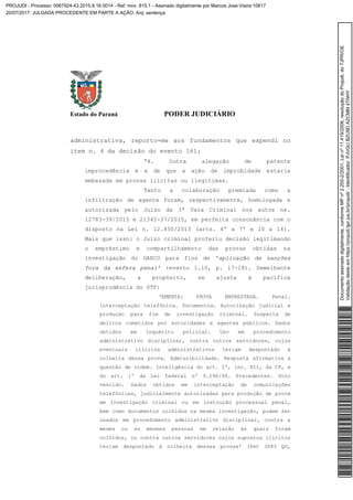 Estado do Paraná PODER JUDICIÁRIO
administrativa, reporto-me aos fundamentos que expendi no
item n. 4 da decisão do evento 161:
“4. Outra alegação de patente
improcedência é a de que a ação de improbidade estaria
embasada em provas ilícitas ou ilegítimas.
Tanto a colaboração premiada como a
infiltração de agente foram, respectivamente, homologada e
autorizada pelo Juízo da 3ª Vara Criminal nos autos ns.
12783-39/2015 e 21345-37/2015, em perfeita consonância com o
disposto na Lei n. 12.850/2013 (arts. 4º a 7º e 10 a 14).
Mais que isso: o Juízo criminal proferiu decisão legitimando
o empréstimo e compartilhamento das provas obtidas na
investigação do GAECO para fins de ‘aplicação de sanções
fora da esfera penal’ (evento 1.10, p. 17-18). Semelhante
deliberação, a propósito, se ajusta à pacífica
jurisprudência do STF:
‘EMENTA: PROVA EMPRESTADA. Penal.
Interceptação telefônica. Documentos. Autorização judicial e
produção para fim de investigação criminal. Suspeita de
delitos cometidos por autoridades e agentes públicos. Dados
obtidos em inquérito policial. Uso em procedimento
administrativo disciplinar, contra outros servidores, cujos
eventuais ilícitos administrativos teriam despontado à
colheita dessa prova. Admissibilidade. Resposta afirmativa a
questão de ordem. Inteligência do art. 5º, inc. XII, da CF, e
do art. 1º da Lei federal nº 9.296/96. Precedentes. Voto
vencido. Dados obtidos em interceptação de comunicações
telefônicas, judicialmente autorizadas para produção de prova
em investigação criminal ou em instrução processual penal,
bem como documentos colhidos na mesma investigação, podem ser
usados em procedimento administrativo disciplinar, contra a
mesma ou as mesmas pessoas em relação às quais foram
colhidos, ou contra outros servidores cujos supostos ilícitos
teriam despontado à colheita dessas provas’ (Pet 3683 QO,
Documentoassinadodigitalmente,conformeMPnº2.200-2/2001,Leinº11.419/2006,resoluçãodoProjudi,doTJPR/OE
Validaçãodesteemhttps://projudi.tjpr.jus.br/projudi/-Identificador:PJVGUBZU9DAZCMM4TNHY
PROJUDI - Processo: 0067924-43.2015.8.16.0014 - Ref. mov. 815.1 - Assinado digitalmente por Marcos Jose Vieira:10617
20/07/2017: JULGADA PROCEDENTE EM PARTE A AÇÃO. Arq: sentença
 