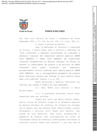 Estado do Paraná PODER JUDICIÁRIO
aos réus Luiz Antonio de Souza e Rosângela de Souza
Semprebom (CPC, § 1º, III, do art. 330, c/c o art. 485, I).
3. Passo à análise do mérito.
Como já destacado no relatório e remarcado
na inicial, o objeto desta ação é restrito à imputação de
“atos criminosos e ímprobos consistentes na cooptação e
posterior ingresso dos requeridos agentes públicos ANDRÉ
LUIS SANTELLI e PAULO LUIZ SANTELLI em organização
criminosa estabelecida na Receita Estadual do Estado do
Paraná; no oferecimento de propina a um policial do GAECO
realizado pelo grupo criminoso ora requerido;
enriquecimento ilícito auferido pelo agente público ANDRÉ
LUIS SANTELLI, com o correspondente pagamento de propina
pelos Auditores Fiscais que figuram no polo passivo desta
ação civil pública” (evento 1.1, p. 08).
Assim delimitada a matéria, analisarei nos
subitens que seguem a conduta de cada demandado.
3.1. Réus André Luis Santelli e Marco
Antonio Bueno.
3.1.1. A pretensão formulada contra esses
requeridos deve ser acolhida.
Consta dos autos que Marco Antonio Bueno,
Auditor Fiscal de Tributos lotado na 8ª Delegacia Regional
da Receita Estadual de Londrina, em concerto de vontades
com os demais réus que adiante serão identificados, cooptou
diretamente o policial civil André Luis Santelli (seu
colega de loja maçônica). Para tanto, prometeu-lhe o
pagamento de propina como contrapartida da coleta de
informações acerca de eventuais investigações envolvendo os
auditores fiscais. André Luis Santelli, à sua vez, não só
Documentoassinadodigitalmente,conformeMPnº2.200-2/2001,Leinº11.419/2006,resoluçãodoProjudi,doTJPR/OE
Validaçãodesteemhttps://projudi.tjpr.jus.br/projudi/-Identificador:PJVGUBZU9DAZCMM4TNHY
PROJUDI - Processo: 0067924-43.2015.8.16.0014 - Ref. mov. 815.1 - Assinado digitalmente por Marcos Jose Vieira:10617
20/07/2017: JULGADA PROCEDENTE EM PARTE A AÇÃO. Arq: sentença
 