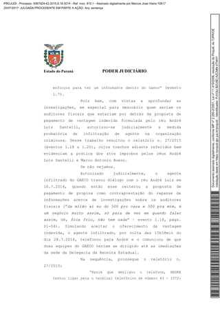 Estado do Paraná PODER JUDICIÁRIO
esforços para ter um informante dentro do Gaeco” (evento
1.7).
Pois bem, com vistas a aprofundar as
investigações, em especial para descobrir quem seriam os
auditores fiscais que estariam por detrás da proposta de
pagamento de vantagem indevida formulada pelo réu André
Luis Santelli, autorizou-se judicialmente a medida
probatória de infiltração de agente na organização
criminosa. Desse trabalho resultou o relatório n. 27/2015
(eventos 1.18 a 1.20), cujos trechos adiante referidos bem
evidenciam a prática dos atos ímprobos pelos réus André
Luis Santelli e Marco Antonio Bueno.
Se não vejamos.
Autorizado judicialmente, o agente
infiltrado do GAECO travou diálogo com o réu André Luis em
10.7.2014, quando então esse reiterou a proposta de
pagamento de propina como contraprestação do repasse de
informações acerca de investigações sobre os auditores
fiscais (“da milão aí eu do 500 pro cara e 500 pra mim, é
um negócio muito assim, só para de vez em quando falar
assim, oh, fica frio, não tem nada” – evento 1.18, págs.
01-04). Simulando aceitar o oferecimento da vantagem
indevida, o agente infiltrado, por volta das 15h58min do
dia 28.7.2014, telefonou para André e o comunicou de que
duas equipes do GAECO teriam se dirigido até as imediações
da sede da Delegacia da Receita Estadual.
Na sequência, prossegue o relatório n.
27/2015:
“Assim que desligou o telefone, ANDRE
tentou ligar para o terminal telefônico de número 43 - 3372-
Documentoassinadodigitalmente,conformeMPnº2.200-2/2001,Leinº11.419/2006,resoluçãodoProjudi,doTJPR/OE
Validaçãodesteemhttps://projudi.tjpr.jus.br/projudi/-Identificador:PJVGUBZU9DAZCMM4TNHY
PROJUDI - Processo: 0067924-43.2015.8.16.0014 - Ref. mov. 815.1 - Assinado digitalmente por Marcos Jose Vieira:10617
20/07/2017: JULGADA PROCEDENTE EM PARTE A AÇÃO. Arq: sentença
 