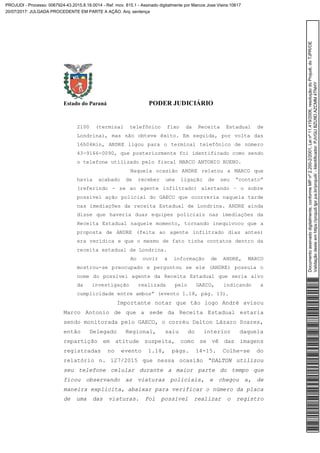 Estado do Paraná PODER JUDICIÁRIO
2100 (terminal telefônico fixo da Receita Estadual de
Londrina), mas não obteve êxito. Em seguida, por volta das
16h04min, ANDRE ligou para o terminal telefônico de número
43-9166-0090, que posteriormente foi identificado como sendo
o telefone utilizado pelo fiscal MARCO ANTONIO BUENO.
Naquela ocasião ANDRE relatou a MARCO que
havia acabado de receber uma ligação de seu “contato”
(referindo - se ao agente infiltrado) alertando – o sobre
possível ação policial do GAECO que ocorreria naquela tarde
nas imediações da receita Estadual de Londrina. ANDRE ainda
disse que haveria duas equipes policiais nas imediações da
Receita Estadual naquele momento, tornando inequívoco que a
proposta de ANDRE (feita ao agente infiltrado dias antes)
era verídica e que o mesmo de fato tinha contatos dentro da
receita estadual de Londrina.
Ao ouvir a informação de ANDRE, MARCO
mostrou-se preocupado e perguntou se ele (ANDRE) possuía o
nome do possível agente da Receita Estadual que seria alvo
da investigação realizada pelo GAECO, indicando a
cumplicidade entre ambos” (evento 1.18, pág. 13).
Importante notar que tão logo André avisou
Marco Antonio de que a sede da Receita Estadual estaria
sendo monitorada pelo GAECO, o corréu Dalton Lázaro Soares,
então Delegado Regional, saiu do interior daquela
repartição em atitude suspeita, como se vê das imagens
registradas no evento 1.18, págs. 14-15. Colhe-se do
relatório n. 127/2015 que nessa ocasião “DALTON utilizou
seu telefone celular durante a maior parte do tempo que
ficou observando as viaturas policiais, e chegou a, de
maneira explicita, abaixar para verificar o número da placa
de uma das viaturas. Foi possível realizar o registro
Documentoassinadodigitalmente,conformeMPnº2.200-2/2001,Leinº11.419/2006,resoluçãodoProjudi,doTJPR/OE
Validaçãodesteemhttps://projudi.tjpr.jus.br/projudi/-Identificador:PJVGUBZU9DAZCMM4TNHY
PROJUDI - Processo: 0067924-43.2015.8.16.0014 - Ref. mov. 815.1 - Assinado digitalmente por Marcos Jose Vieira:10617
20/07/2017: JULGADA PROCEDENTE EM PARTE A AÇÃO. Arq: sentença
 