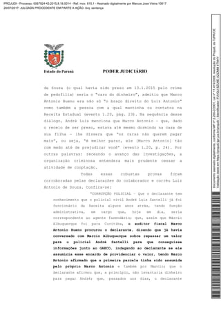 Estado do Paraná PODER JUDICIÁRIO
de Souza (o qual havia sido preso em 13.1.2015 pelo crime
de pedofilia) seria o “caro do dinheiro”, admitiu que Marco
Antonio Bueno era não só “o braço direito do Luiz Antonio”
como também a pessoa com a qual mantinha os contatos na
Receita Estadual (evento 1.20, pág. 23). Na sequência desse
diálogo, André Luis menciona que Marco Antonio – que, dado
o receio de ser preso, estava até mesmo dormindo na casa de
sua filha – lhe dissera que “os caras não querem pagar
mais”, ou seja, “é melhor parar, ele [Marco Antonio] tão
com medo até de prejudicar você” (evento 1.20, p. 24). Por
outras palavras: receando o avanço das investigações, a
organização criminosa entendera mais prudente cessar a
atividade de cooptação.
Todas essas robustas provas foram
corroboradas pelas declarações do colaborador e corréu Luiz
Antonio de Souza. Confira-se:
“CORRUPÇÃO POLICIAL – Que o declarante tem
conhecimento que o policial civil André Luis Santelli já foi
funcionário da Receita alguns anos atrás, tendo função
administrativa, em cargo que, hoje em dia, seria
correspondente ao agente fazendário; que, assim que Márcio
Albuquerque foi para Curitiba, o auditor fiscal Marco
Antonio Bueno procurou o declarante, dizendo que já havia
conversado com Marcio Albuquerque sobre repassar um valor
para o policial André Santelli para que conseguisse
informações junto ao GAECO, indagando ao declarante se ele
assumiria esse encardo de providenciar o valor, tendo Marco
Antonio afirmado que a primeira parcela tinha sido assumida
pelo próprio Marco Antonio e também por Marcio; que o
declarante afirmou que, a princípio, não levantaria dinheiro
para pagar André; que, passados uns dias, o declarante
Documentoassinadodigitalmente,conformeMPnº2.200-2/2001,Leinº11.419/2006,resoluçãodoProjudi,doTJPR/OE
Validaçãodesteemhttps://projudi.tjpr.jus.br/projudi/-Identificador:PJVGUBZU9DAZCMM4TNHY
PROJUDI - Processo: 0067924-43.2015.8.16.0014 - Ref. mov. 815.1 - Assinado digitalmente por Marcos Jose Vieira:10617
20/07/2017: JULGADA PROCEDENTE EM PARTE A AÇÃO. Arq: sentença
 