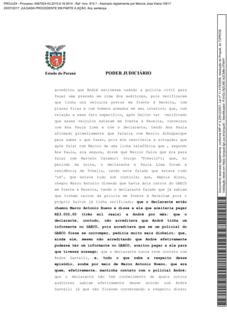 Estado do Paraná PODER JUDICIÁRIO
acreditou que André estivesse usando a polícia civil para
fazer uma pressão em cima dos auditores, pois verificaram
que tinha uns veículos pretos em frente à Receita, com
placas frias e com homens armados em seu interior; que, com
relação a esse fato específico, após Dalton ter verificado
que esses veículos estavam em frente à Receita, conversou
com Ana Paula Lima e com o declarante, tendo Ana Paula
afirmado primeiramente que falaria com Marcio Albuquerque
para saber o que fazer, pois ele resolveria a situação; que
após falar com Marcio de uma linha telefônica que , segundo
Ana Paula, era segura, disse que Marcio falou que era para
falar com Marcelo Caramori (vulgo ‘Tchello’); que, no
período da noite, o declarante e Paula Lima foram à
residência de Tchello, tendo este falado que estava tudo
‘ok’, que estava tudo sob controle; que, depois disso,
chegou Marco Antonio dizendo que havia dois carros do GAECO
em frente à Receita, tendo o declarante falado que já sabiam
que tinham carros da polícia em frente à Receitam pois o
próprio Dalton já tinha verificado; que o declarante então
chamou Marco Antonio Bueno e disse a ele que aceitaria pagar
R$3.000,00 (três mil reais) a André por mês; que o
declarante, contudo, não acreditava que André tinha um
informante no GAECO, pois acreditava que se um policial do
GAECO fosse se corromper, pediria muito mais dinheiro; que,
ainda sim, mesmo não acreditando que Andre efetivamente
pudesse ter um informante no GAECO, aceitou pagar a ele para
que tivesse sossego; que o declarante nunca teve contato com
Andre Santelli, e, tudo o que sabe a respeito desse
episódio, soube por meio de Marco Antonio Bueno, que era
quem, efetivamente, mantinha contato com o policial André;
que o declarante não tem conhecimento de quais outros
auditores sabiam efetivamente desse acordo com Andre
Santelli já que não ficavam conversando a respeito disso;
Documentoassinadodigitalmente,conformeMPnº2.200-2/2001,Leinº11.419/2006,resoluçãodoProjudi,doTJPR/OE
Validaçãodesteemhttps://projudi.tjpr.jus.br/projudi/-Identificador:PJVGUBZU9DAZCMM4TNHY
PROJUDI - Processo: 0067924-43.2015.8.16.0014 - Ref. mov. 815.1 - Assinado digitalmente por Marcos Jose Vieira:10617
20/07/2017: JULGADA PROCEDENTE EM PARTE A AÇÃO. Arq: sentença
 