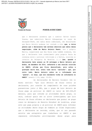 Estado do Paraná PODER JUDICIÁRIO
que o declarante acredita que o auditor Dalton Lazaro
Soares, que substituiu Marcio Albuquerque no cargo de
Delegado-Chefe, não sabia dessa combinação, não descartando
que Marco Antonio pudesse ter contado a ele; que, a única
pessoa que o declarante tem certeza absoluta que sabia dessa
negociação, além de Marco Antonio Bueno, era o próprio
Marcio, suspeitando que Ana Paula Lima também soubesse, vez
que o declarante teve conhecimento pela própria Paula da
conversa entre o policial infiltrado e o Dalton, ocorrida no
interior da Delegacia da Receita; (...) Que, quando o
declarante teve acesso ao CD entregue a Marco Antonio por
Andre, em dezembro de 2014, referente a uma reunião ocorrida
no GAECO, afirma que ficou desconfiado, pois achou a
gravação muito boa, achou tudo muito ‘certinho’; que, por
outro lado, Marco Antonio achou eu a informação era
‘quente’, ou seja, que ele realmente tinha um informante no
GAECO” (evento 1.13, págs. 03-05).
As declarações de Marcelo Caramori vão no
mesmo sentido: “Que Luiz Antonio de Souza contou ao
declarante, por ocasião do cumprimento de suas prisões
preventivas junto à PEL, que o grupo de Luiz Antonio de
Souza paga um policial do GAECO no valor de R$3.000,00
mensais, para que informe as atividades deste grupo, ou
seja, indicar quais são os alvos investigados; que Luiz
Antonio de Souza afirmou ao declarante que possui um grupo
coeso na delegacia da Receita Estadual de Londrina, grupo
este que paga propina a um policial do GAECO para informar
as atividades deste Grupo de Combate ao Crime Organizado;
que o declarante se recorda, ainda, que no ano passado
existia uma estagiária que trabalhava no GAECO e que
repassava informações privilegiadas desse grupo para
Documentoassinadodigitalmente,conformeMPnº2.200-2/2001,Leinº11.419/2006,resoluçãodoProjudi,doTJPR/OE
Validaçãodesteemhttps://projudi.tjpr.jus.br/projudi/-Identificador:PJVGUBZU9DAZCMM4TNHY
PROJUDI - Processo: 0067924-43.2015.8.16.0014 - Ref. mov. 815.1 - Assinado digitalmente por Marcos Jose Vieira:10617
20/07/2017: JULGADA PROCEDENTE EM PARTE A AÇÃO. Arq: sentença
 