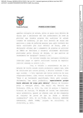 Estado do Paraná PODER JUDICIÁRIO
agentes corruptos do estado, entre os quais Luiz Antonio de
Souza; que o declarante não tem conhecimento do nome do
policial que recebia propina dos auditores do estado
lotados em Londrina, já que Luiz Antonio de Souza não
mencionou o nome de referida pessoa; que, pelo contexto dos
fatos noticiados por Luiz Antonio de Souza, pode o
declarante afirmar que o pagamento de propina ao policial
do GAECO se destinava a encobrir atividades delituosas
praticadas pelos fiscais do Estado, no que pertine ao
recebimento de ‘propina’” (evento 1.14).
Os valores somados das vantagens econômicas
indevidas pagas ao agente infiltrado constam do depósito
judicial anexado no evento 1.21.
Ora, é vetusto o entendimento de que a
delação de corréu assume relevo probatório sempre que, além
de ratificada por outras provas, o delator confesse - como
aqui sucedeu – o fato imputado sem tentar eximir-se de suas
responsabilidades. Como ensina Guilherme de Souza Nucci,
“Esse é um testemunho qualificado, feito pelo acusado.
Certamente, tem valor probatório, especialmente porque
houve admissão de culpa pelo delator” (Manual de Processo
penal e execução penal. São Paulo: ed. Revista dos
Tribunais, 2006, p. 415). Ou, como já pontuou o Superior
Tribunal de Justiça, “A delação do corréu tem induvidoso
valor probatório, quando se oferece como um dos elementos
do conjunto da prova em que se funda o decreto
condenatório” (STJ, HC 16.774/MS, Rel. Ministro HAMILTON
CARVALHIDO, SEXTA TURMA, julgado em 03/12/2001, DJ
25/02/2002, p. 447).
Documentoassinadodigitalmente,conformeMPnº2.200-2/2001,Leinº11.419/2006,resoluçãodoProjudi,doTJPR/OE
Validaçãodesteemhttps://projudi.tjpr.jus.br/projudi/-Identificador:PJVGUBZU9DAZCMM4TNHY
PROJUDI - Processo: 0067924-43.2015.8.16.0014 - Ref. mov. 815.1 - Assinado digitalmente por Marcos Jose Vieira:10617
20/07/2017: JULGADA PROCEDENTE EM PARTE A AÇÃO. Arq: sentença
 