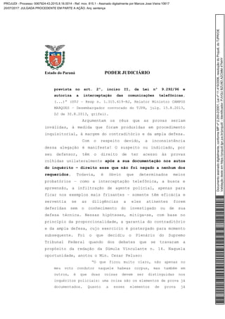 Estado do Paraná PODER JUDICIÁRIO
prevista no art. 2º, inciso II, da Lei nº 9.292/96 e
autoriza a interceptação das comunicações telefônicas.
(...)” (STJ – Resp n. 1.315.619-RJ, Relator Ministro CAMPOS
MARQUES – Desembargador convocado do TJPR, julg. 15.8.2013,
DJ de 30.8.2013, grifei).
Argumentam os réus que as provas seriam
inválidas, à medida que foram produzidas em procedimento
inquisitorial, à margem do contraditório e da ampla defesa.
Com o respeito devido, a inconsistência
dessa alegação é manifesta! O suspeito ou indiciado, por
seu defensor, têm o direito de ter acesso às provas
colhidas unilateralmente após a sua documentação nos autos
do inquérito – direito esse que não foi negado a nenhum dos
requeridos. Todavia, é óbvio que determinados meios
probatórios – como a interceptação telefônica, a busca e
apreensão, a infiltração de agente policial, apenas para
ficar nos exemplos mais frisantes – somente têm eficácia e
serventia se as diligências a eles atinentes forem
deferidas sem o conhecimento do investigado ou de sua
defesa técnica. Nessas hipóteses, mitiga-se, com base no
princípio da proporcionalidade, a garantia do contraditório
e da ampla defesa, cujo exercício é postergado para momento
subsequente. Foi o que decidiu o Plenário do Supremo
Tribunal Federal quando dos debates que se travaram a
propósito da redação da Súmula Vinculante n. 14. Naquela
oportunidade, anotou o Min. Cezar Peluso:
“O que ficou muito claro, não apenas no
meu voto condutor naquele habeas corpus, mas também em
outros, é que duas coisas devem ser distinguidas nos
inquéritos policiais: uma coisa são os elementos de prova já
documentados. Quanto a esses elementos de prova já
Documentoassinadodigitalmente,conformeMPnº2.200-2/2001,Leinº11.419/2006,resoluçãodoProjudi,doTJPR/OE
Validaçãodesteemhttps://projudi.tjpr.jus.br/projudi/-Identificador:PJVGUBZU9DAZCMM4TNHY
PROJUDI - Processo: 0067924-43.2015.8.16.0014 - Ref. mov. 815.1 - Assinado digitalmente por Marcos Jose Vieira:10617
20/07/2017: JULGADA PROCEDENTE EM PARTE A AÇÃO. Arq: sentença
 