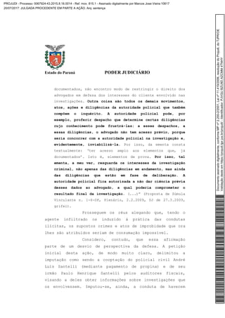Estado do Paraná PODER JUDICIÁRIO
documentados, não encontro modo de restringir o direito dos
advogados em defesa dos interesses do cliente envolvido nas
investigações. Outra coisa são todos os demais movimentos,
atos, ações e diligências da autoridade policial que também
compõem o inquérito. A autoridade policial pode, por
exemplo, proferir despacho que determine certas diligências
cujo conhecimento pode frustrá-las; a esses despachos, a
essas diligências, o advogado não tem acesso prévio, porque
seria concorrer com a autoridade policial na investigação e,
evidentemente, inviabilizá-la. Por isso, da ementa consta
textualmente: ‘ter acesso amplo aos elementos que, já
documentados’. Isto é, elementos de prova. Por isso, tal
ementa, a meu ver, resguarda os interesses da investigação
criminal, não apenas das diligências em andamento, mas ainda
das diligências que estão em fase de deliberação. A
autoridade policial fica autorizada a não dar ciência prévia
desses dados ao advogado, a qual poderia comprometer o
resultado final da investigação. (...)” (Proposta de Súmula
Vinculante n. 1-6-DF, Plenário, 2.2.2009, DJ de 27.3.2009,
grifei).
Prosseguem os réus alegando que, tendo o
agente infiltrado os induzido à prática das condutas
ilícitas, os supostos crimes e atos de improbidade que ora
lhes são atribuídos seriam de consumação impossível.
Considero, contudo, que essa afirmação
parte de um desvio de perspectiva da defesa. A petição
inicial desta ação, de modo muito claro, delimitou a
imputação como sendo a cooptação do policial civil André
Luis Santelli (mediante pagamento de propina) e de seu
irmão Paulo Henrique Santelli pelos auditores fiscais,
visando a deles obter informações sobre investigações que
os envolvessem. Imputou-se, ainda, a conduta de haverem
Documentoassinadodigitalmente,conformeMPnº2.200-2/2001,Leinº11.419/2006,resoluçãodoProjudi,doTJPR/OE
Validaçãodesteemhttps://projudi.tjpr.jus.br/projudi/-Identificador:PJVGUBZU9DAZCMM4TNHY
PROJUDI - Processo: 0067924-43.2015.8.16.0014 - Ref. mov. 815.1 - Assinado digitalmente por Marcos Jose Vieira:10617
20/07/2017: JULGADA PROCEDENTE EM PARTE A AÇÃO. Arq: sentença
 