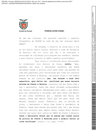 Estado do Paraná PODER JUDICIÁRIO
de uma das viaturas. Foi possível realizar o registro
fotográfico de DALTON ao lado de uma das viaturas deste
GAECO”.
Em verdade, o objetivo da saída para a rua
do réu Dalton Lázaro Soares, defronte a sede de Delegacia
da Receita, não foi outro que não o de averiguar a
veracidade da informação privilegiada que recebera, segundo
a qual haveria viaturas do GAECO naquelas proximidades.
Esse relato é corroborado pelas declarações
do colaborador Luiz Antonio de Souza, verbis: “que,
passados uns dias, o declarante acreditou que André
estivesse usando a polícia civil para fazer uma pressão em
cima dos auditores, pois verificaram que tinha uns veículos
pretos em frente à Receita, com placas frias e com homens
armados em seu interior; que, com relação a esse fato
específico, após Dalton ter verificado que esses veículos
estavam em frente à Receita, conversou com Ana Paula Lima e
com o declarante, tendo Ana Paula afirmado primeiramente
que falaria com Marcio Albuquerque para saber o que fazer,
pois ele resolveria a situação; que após falar com Marcio
de uma linha telefônica que , segundo Ana Paula, era
segura, disse que Marcio falou que era para falar com
Marcelo Caramori (vulgo ‘Tchello’); que, no período da
noite, o declarante e Paula Lima foram à residência de
Tchello, tendo este falado que estava tudo ‘ok’, que estava
tudo sob controle; que, depois disso, chegou Marco Antonio
dizendo que havia dois carros do GAECO em frente à Receita,
tendo o declarante falado que já sabiam que tinham carros
da polícia em frente à Receitam pois o próprio Dalton já
tinha verificado” (evento 1.13, págs. 03-04).
Documentoassinadodigitalmente,conformeMPnº2.200-2/2001,Leinº11.419/2006,resoluçãodoProjudi,doTJPR/OE
Validaçãodesteemhttps://projudi.tjpr.jus.br/projudi/-Identificador:PJVGUBZU9DAZCMM4TNHY
PROJUDI - Processo: 0067924-43.2015.8.16.0014 - Ref. mov. 815.1 - Assinado digitalmente por Marcos Jose Vieira:10617
20/07/2017: JULGADA PROCEDENTE EM PARTE A AÇÃO. Arq: sentença
 