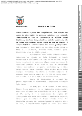 Estado do Paraná PODER JUDICIÁRIO
administrativa e penal são independentes, com exceção dos
casos de absolvição, no processo criminal, por afirmada
inexistência do fato ou inocorrência de autoria, cujas
hipóteses, conforme bem pontuado no acórdão recorrido, não
se acham configuradas nestes autos em que se discute a
responsabilidade administrativa dos mesmos protagonistas,
ora recorrentes” (voto proferido pelo Min. Sérgio Kukina no
REsp. n. 1.470.675-DF, Primeira Turma, maioria, julg.
25.10.2016, DJ de 9.2.2017, grifei).
Sintetizando: inexistindo sentença criminal
transitada em julgado que haja declarado em termos
categóricos a inexistência do fato ou da autoria, ou que
tenha reconhecido às expressas alguma causa excludente de
ilicitude, possível é ao Juízo da ação de improbidade
valorar racionalmente as provas produzidas e, à vista
delas, concluir pela responsabilidade do réu. Não há nisso
qualquer contradição ou ofensa a direito subjetivo do
acusado, como resulta claro do art. 935 do Código Civil,
c/c os arts. 65 e 66 do Código de Processo Penal.
Quanto às impugnações à validade das
provas, reporto-me aos fundamentos já expendidos no subitem
3.1, supra.
De modo que, assim agindo, o réu Dalton
Lázaro Soares praticou ato de improbidade administrativa
tipificado nos seguintes dispositivos da Lei n. 8.429/1992:
a) 9º, caput, I – o recebimento da propina (R$
3.000,00/mês) por André Luis Santelli, paga pelos auditores
fiscais por intermédio de Marco Antonio Bueno. Por
relevante, relembro que, havendo unidade de desígnio entre
os réus, o enquadramento típico de todos eles nesse
Documentoassinadodigitalmente,conformeMPnº2.200-2/2001,Leinº11.419/2006,resoluçãodoProjudi,doTJPR/OE
Validaçãodesteemhttps://projudi.tjpr.jus.br/projudi/-Identificador:PJVGUBZU9DAZCMM4TNHY
PROJUDI - Processo: 0067924-43.2015.8.16.0014 - Ref. mov. 815.1 - Assinado digitalmente por Marcos Jose Vieira:10617
20/07/2017: JULGADA PROCEDENTE EM PARTE A AÇÃO. Arq: sentença
 