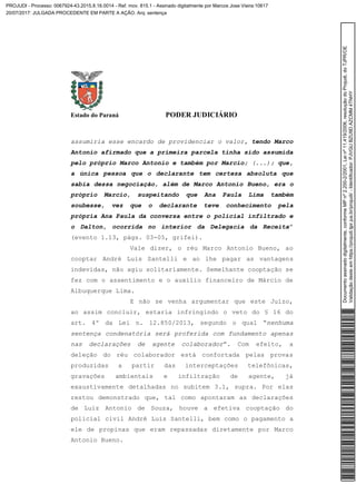 Estado do Paraná PODER JUDICIÁRIO
assumiria esse encardo de providenciar o valor, tendo Marco
Antonio afirmado que a primeira parcela tinha sido assumida
pelo próprio Marco Antonio e também por Marcio; (...); que,
a única pessoa que o declarante tem certeza absoluta que
sabia dessa negociação, além de Marco Antonio Bueno, era o
próprio Marcio, suspeitando que Ana Paula Lima também
soubesse, vez que o declarante teve conhecimento pela
própria Ana Paula da conversa entre o policial infiltrado e
o Dalton, ocorrida no interior da Delegacia da Receita”
(evento 1.13, págs. 03-05, grifei).
Vale dizer, o réu Marco Antonio Bueno, ao
cooptar André Luis Santelli e ao lhe pagar as vantagens
indevidas, não agiu solitariamente. Semelhante cooptação se
fez com o assentimento e o auxílio financeiro de Márcio de
Albuquerque Lima.
E não se venha argumentar que este Juízo,
ao assim concluir, estaria infringindo o veto do § 16 do
art. 4º da Lei n. 12.850/2013, segundo o qual “nenhuma
sentença condenatória será proferida com fundamento apenas
nas declarações de agente colaborador”. Com efeito, a
deleção do réu colaborador está confortada pelas provas
produzidas a partir das interceptações telefônicas,
gravações ambientais e infiltração de agente, já
exaustivamente detalhadas no subitem 3.1, supra. Por elas
restou demonstrado que, tal como apontaram as declarações
de Luiz Antonio de Souza, houve a efetiva cooptação do
policial civil André Luis Santelli, bem como o pagamento a
ele de propinas que eram repassadas diretamente por Marco
Antonio Bueno.
Documentoassinadodigitalmente,conformeMPnº2.200-2/2001,Leinº11.419/2006,resoluçãodoProjudi,doTJPR/OE
Validaçãodesteemhttps://projudi.tjpr.jus.br/projudi/-Identificador:PJVGUBZU9DAZCMM4TNHY
PROJUDI - Processo: 0067924-43.2015.8.16.0014 - Ref. mov. 815.1 - Assinado digitalmente por Marcos Jose Vieira:10617
20/07/2017: JULGADA PROCEDENTE EM PARTE A AÇÃO. Arq: sentença
 