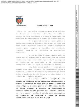 Estado do Paraná PODER JUDICIÁRIO
ilícitos ora sancionados consubstanciaram grave violação
dos deveres de honestidade e imparcialidade, além de
afrontar de forma contundente o primado da legalidade e da
moralidade que deve governar a atuação do servidor público.
Não é possível manter no serviço público o
agente comprovadamente desonesto, que se vale do cargo para
obter proveito econômico indevido ou procede à cooptação de
terceiro para assegurar a impunidade de organização
criminosa instalada na intimidade da Administração
Tributária.
A pena de perda do cargo público, pois, se
revela não só proporcional à reprovabilidade da conduta
ilícita sancionada, como também imprescindível ao resguardo
dos princípios da moralidade e da impessoalidade
consagrados no art. 37, caput, da Constituição Federal.
4.2. Mais ainda: perdido o cargo público
ocupado pelos réus, ter-se-á, por consequência lógica e
necessária, a cassação de eventual aposentadoria que tenham
obtido na pendência da ação (entre a sua distribuição e o
trânsito em julgado da sentença).
Isso porque, efetuada a citação dos réus
acusados da prática de ato de improbidade administrativa, o
direito à manutenção no cargo público passa a constituir
coisa litigiosa, consoante prevê o art. 240, caput, do CPC.
Por outras palavras, a definição da legitimidade do
exercício dessa posição jurídica pelo servidor (leia-se:
ser – e se manter – titular do cargo), com a consumação do
ato citatório, se sujeitará à sorte da solução
jurisdicional que vier a ser dada à ação!
Documentoassinadodigitalmente,conformeMPnº2.200-2/2001,Leinº11.419/2006,resoluçãodoProjudi,doTJPR/OE
Validaçãodesteemhttps://projudi.tjpr.jus.br/projudi/-Identificador:PJVGUBZU9DAZCMM4TNHY
PROJUDI - Processo: 0067924-43.2015.8.16.0014 - Ref. mov. 815.1 - Assinado digitalmente por Marcos Jose Vieira:10617
20/07/2017: JULGADA PROCEDENTE EM PARTE A AÇÃO. Arq: sentença
 