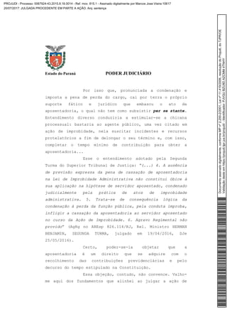 Estado do Paraná PODER JUDICIÁRIO
Por isso que, pronunciada a condenação e
imposta a pena de perda do cargo, cai por terra o próprio
suporte fático e jurídico que embasou o ato de
aposentadoria, o qual não tem como subsistir per se stante.
Entendimento diverso conduziria a estimular-se a chicana
processual: bastaria ao agente público, uma vez citado em
ação de improbidade, nela suscitar incidentes e recursos
protelatórios a fim de delongar o seu término e, com isso,
completar o tempo mínimo de contribuição para obter a
aposentadoria...
Esse o entendimento adotado pela Segunda
Turma do Superior Tribunal de Justiça: “(...) 4. A ausência
de previsão expressa da pena de cassação de aposentadoria
na Lei de Improbidade Administrativa não constitui óbice à
sua aplicação na hipótese de servidor aposentado, condenado
judicialmente pela prática de atos de improbidade
administrativa. 5. Trata-se de consequência lógica da
condenação à perda da função pública, pela conduta ímproba,
infligir a cassação da aposentadoria ao servidor aposentado
no curso da Ação de Improbidade. 6. Agravo Regimental não
provido” (AgRg no AREsp 826.114/RJ, Rel. Ministro HERMAN
BENJAMIN, SEGUNDA TURMA, julgado em 19/04/2016, DJe
25/05/2016).
Certo, poder-se-ia objetar que a
aposentadoria é um direito que se adquire com o
recolhimento das contribuições previdenciárias e pelo
decurso do tempo estipulado na Constituição.
Essa objeção, contudo, não convence. Valho-
me aqui dos fundamentos que alinhei ao julgar a ação de
Documentoassinadodigitalmente,conformeMPnº2.200-2/2001,Leinº11.419/2006,resoluçãodoProjudi,doTJPR/OE
Validaçãodesteemhttps://projudi.tjpr.jus.br/projudi/-Identificador:PJVGUBZU9DAZCMM4TNHY
PROJUDI - Processo: 0067924-43.2015.8.16.0014 - Ref. mov. 815.1 - Assinado digitalmente por Marcos Jose Vieira:10617
20/07/2017: JULGADA PROCEDENTE EM PARTE A AÇÃO. Arq: sentença
 