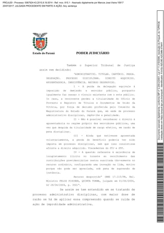 Estado do Paraná PODER JUDICIÁRIO
Também o Superior Tribunal de Justiça
assim vem decidindo:
‘ADMINISTRATIVO. TITULAR. CARTÓRIO. PERDA.
DELEGAÇÃO. PROCESSO DISCIPLINAR. DIREITO ADQUIRIDO.
APOSENTADORIA. INEXISTÊNCIA. RECURSO DESPROVIDO.
I - A perda da delegação equivale à
imposição de demissão a servidor público, porquanto
igualmente faz cessar o vínculo existente com o ente público.
In casu, a recorrente perdeu a titularidade do Ofício de
Protesto e Registro de Títulos e Documentos de União da
Vitória, por força de decisão proferida pelo Conselho da
Magistratura do Estado do Paraná que, em sede de processo
administrativo disciplinar, impôs-lhe a penalidade.
II - Não é possível reconhecer o direito à
aposentadoria no regime próprio dos servidores públicos, uma
vez que despida da titularidade de cargo efetivo, em razão de
pena disciplinar.
III - Ainda que estivesse aposentada
voluntariamente, a perda do benefício poderia ter sido
imposta em processo disciplinar, sem que isso consistisse
afronta a direito adquirido. Precedentes do STJ e STF.
IV - A questão referente à existência de
locupletamento ilícito no tocante ao recolhimento das
contribuições previdenciárias restou suscitada tão-somente no
recurso ordinário, configurando uma inovação na lide, motivo
porque não pode ser apreciada, sob pena de supressão de
instância.
Recurso desprovido” (RMS 17.115/PR, Rel.
Ministro FELIX FISCHER, QUINTA TURMA, julgado em 01/06/2004,
DJ 28/06/2004, p. 350)”.
Se assim se tem entendido em se tratando de
processo administrativo disciplinar, com maior dose de
razão se há de aplicar essa compreensão quando se cuida de
ação de improbidade administrativa.
Documentoassinadodigitalmente,conformeMPnº2.200-2/2001,Leinº11.419/2006,resoluçãodoProjudi,doTJPR/OE
Validaçãodesteemhttps://projudi.tjpr.jus.br/projudi/-Identificador:PJVGUBZU9DAZCMM4TNHY
PROJUDI - Processo: 0067924-43.2015.8.16.0014 - Ref. mov. 815.1 - Assinado digitalmente por Marcos Jose Vieira:10617
20/07/2017: JULGADA PROCEDENTE EM PARTE A AÇÃO. Arq: sentença
 