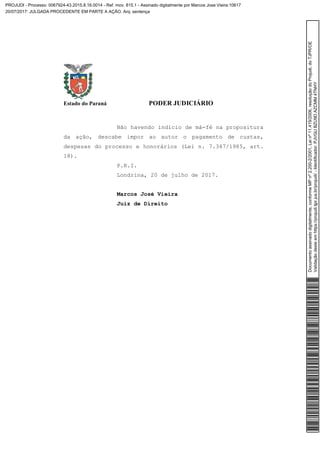 Estado do Paraná PODER JUDICIÁRIO
Não havendo indício de má-fé na propositura
da ação, descabe impor ao autor o pagamento de custas,
despesas do processo e honorários (Lei n. 7.347/1985, art.
18).
P.R.I.
Londrina, 20 de julho de 2017.
Marcos José Vieira
Juiz de Direito
Documentoassinadodigitalmente,conformeMPnº2.200-2/2001,Leinº11.419/2006,resoluçãodoProjudi,doTJPR/OE
Validaçãodesteemhttps://projudi.tjpr.jus.br/projudi/-Identificador:PJVGUBZU9DAZCMM4TNHY
PROJUDI - Processo: 0067924-43.2015.8.16.0014 - Ref. mov. 815.1 - Assinado digitalmente por Marcos Jose Vieira:10617
20/07/2017: JULGADA PROCEDENTE EM PARTE A AÇÃO. Arq: sentença
 