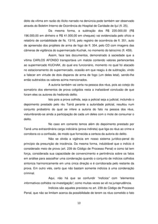 óbito da vítima em razão do ilícito narrado na denúncia pode também ser observado
através do Boletim Interno de Ocorrência do Hospital de Caridade de Ijuí (fl. 25).
                   Da mesma forma, a subtração dos R$ 235.000,00 (R$
196.000,00 em dinheiro e R$ 41.000,00 em cheques) vai evidenciada pelo ofício e
relatório de contabilidade de fls. 13/16, pelo registro de ocorrência de fl. 351, auto
de apreensão dos projéteis de arma de fogo de fl. 354, pelo CD com imagens das
câmeras de vigilância do supermercado Kuchak, no momento do latrocínio (fl. 459).
                   Assim, face tais documentos, demonstrado à saciedade que a
vítima CARLOS AFONSO transportava um malote contendo valores pertencentes
ao supermercado KUCHAK, do qual era funcionário, momento no qual foi atacado
no estacionamento do supermercado, ocasião em que reagiu à de subtração, vindo
a falecer em virtude de dois disparos de arma de fogo (um deles letal), sendo-lhe
então subtraídos os valores acima mencionados.
                   A autoria também vai certa na pessoa dos réus, pois ao cotejo do
somatório dos elementos de prova coligidos resta a inafastável conclusão de que
foram eles os autores do hediondo delito.
                   Isto pois a prova colhida, seja a policial seja a judicial, incluindo o
depoimento prestado pelo réu Tainã perante a autoridade policial, resultou num
conjunto probatório do qual se infere a autoria do fato na pessoa dos réus,
vislumbrando-se ainda a participação de cada um deles com o mote de consumar o
delito.
                   No caso em comento temos além do depoimento prestado por
Tainã uma extraordinária carga indiciária (prova indireta) que liga os réus ao crime e
corrobora co a confissão, de modo que fornecida a certeza da autoria do delito.
                   Não se olvida a vigência em nosso sistema jurídico-penal do
princípio da presunção de inocência. Da mesma forma, indubitável que o indício é
considerado meio de prova (art. 239 do Código de Processo Penal) e como tal tem
força, considerada sua capacidade de convencimento e pertinência sobre os fatos
em análise para assoalhar uma condenação quando o conjunto de indícios colhidos
sintoniza harmonicamente em uma única direção e é corroborada pelo restante da
prova. Em outro viés, certo que não bastam somente indícios à uma condenação
criminal.
                   Aqui, não há que se confundir “indícios” com “elementos
informativos colhidos na investigação”, como muitas vezes se vê na jurisprudência.
                   Indícios são aqueles previstos no art. 239 do Código de Processo
Penal, que não se limitam acerca da possibilidade de terem os réus cometido o fato


                                           10
 