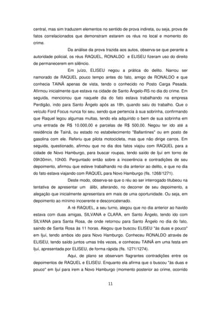 central, mas sim traduzem elementos no sentido de prova indireta, ou seja, prova de
fatos correlacionados que demonstram estarem os réus no local e momento do
crime.
                  Da análise da prova trazida aos autos, observa-se que perante a
autoridade policial, os réus RAQUEL, RONALDO e ELISEU fizeram uso do direito
de permanecerem em silêncio.
                  Em juízo, ELISEU negou a prática do delito. Narrou ser
namorado de RAQUEL pouco tempo antes do fato, amigo de RONALDO e que
conhecia TAINÃ apenas de vista, tendo o conhecido no Posto Carga Pesada.
Afirmou inicialmente que estava na cidade de Santo Ângelo-RS no dia do crime. Em
seguida, mencionou que naquele dia do fato estava trabalhando na empresa
Perdigão, indo para Santo Ângelo após as 18h, quando saiu do trabalho. Que o
veículo Ford Focus nunca foi seu, sendo que pertencia à sua sobrinha, confirmando
que Raquel legou algumas multas, tendo ela adquirido o bem de sua sobrinha em
uma entrada de R$ 10.000,00 e parcelas de R$ 500,00. Negou ter ido até a
residência de Tainã, ou estado no estabelecimento "Ballantines" ou em posto de
gasolina com ele. Referiu que pilota motocicleta, mas que não dirige carros. Em
seguida, questionado, afirmou que no dia dos fatos viajou com RAQUEL para a
cidade de Novo Hamburgo, para buscar roupas, tendo saído de Ijuí em torno de
09h30min, 10h00. Perguntado então sobre a incoerência e contradições de seu
depoimento, afirmou que esteve trabalhando no dia anterior ao delito, e que no dia
do fato estava viajando com RAQUEL para Novo Hamburgo (fls. 1268/1271).
                  Deste modo, observa-se que o réu ao ser interrogado titubeou na
tentativa de apresentar um     álibi, alterando, no decorrer de seu depoimento, a
alegação que inicialmente apresentara em mais de uma oportunidade. Ou seja, em
depoimento ao mínimo incoerente e desconcatenado.
                  A ré RAQUEL, a seu turno, alegou que no dia anterior ao havido
estava com duas amigas, SILVANA e CLARA, em Santo Ângelo, tendo ido com
SILVANA para Santa Rosa, de onde retornou para Santo Ângelo no dia do fato,
saindo de Santa Rosa às 11 horas. Alegou que buscou ELISEU "às duas e pouco"
em Ijuí, tendo ambos ido para Novo Hamburgo. Conheceu RONALDO através de
ELISEU, tendo saído juntos umas três vezes, e conheceu TAINÃ em uma festa em
Ijuí, apresentada por ELISEU, de forma rápida (fls. 1271/1274).
                  Aqui, de plano se observam flagrantes contradições entre os
depoimentos de RAQUEL e ELISEU. Enquanto ela afirma que o buscou "às duas e
pouco" em Ijuí para irem a Novo Hamburgo (momento posterior ao crime, ocorrido


                                        11
 