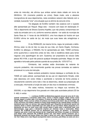 antes do meio-dia), ele afirmou que ambos saíram desta cidade em torno de
09h30min, 10h (momento pretérito ao crime). Deste modo, ante a absoluta
incongruência de seus depoimentos, resta considerar estarem eles faltando com a
verdade, buscando "criar" uma situação que os elimine da cena do crime.
                      Tal alegação de ELISEU também não coaduna com o suposto
álibi apresentado por Raquel. Alega esta - inclusive com base em declaração (fl.
720) e depoimento de Silvana Carolina Kopittke, que não prestou compromisso em
razão da amizade com a ré, conforme veremos adiante – ter saído do município de
Santa Rosa às 11 horas do dia 04/06/2012, uma hora depois do horário em que
ELISEU afirma ter saído de Ijuí, de modo que suas teses são antagônicas e
inviáveis.
                      O réu RONALDO, da mesma forma, negou ter praticado o delito.
Afirmou estar no dia do fato na casa de sua mãe, em Santo Ângelo. Conheceu
ELISEU no albergue, e RAQUEL lhe foi apresentada por dele. TAINÃ conheceu
entre quarta-feira e sexta-feira antes do fato, indo à residência deste para tentar
negociar uma aparelhagem de som. Sustentou ser proprietário do veículo Celta
placas IKU 4109, o qual não possuía qualquer lâmpada queimada. Alegou ter sido
agredido e torturado pelos policiais quando da sua prisão.(fls. 1275/1277-v).
                      Entretanto, tais versões estão divorciadas do restante do
conjunto probatório, não encontrando guarida nas provas carreadas ao caderno
processual no curso da instrução.
                      Neste contexto probatório merece destaque a confissão do réu
TAINÃ em sede policial, acompanhado de seu pai em depoimento filmado, onde
este descreveu em cores nítidas o acontecido e narrando de forma precisa e
robustamente coerente como todo o fato se desenrolou, desde sua preparação até
a execução, informando a função de cada um dos réus no desiderato criminoso.
                      Por estes motivos, transcrevo na íntegra sua narrativa (fls.
203/206), e cujo depoimento fora gravado em vídeo pela autoridade policial (CD de
fl. 460) in verbis:
                         " (...) conheceu ELISEU na Ballantines jogando sinuca há cerca de 01 mês,
quando começaram a conversar sobre moto, carros e ficaram amigos. Eliseu tomou numa
cerveja, pegou a mulher dele e foi embora. O nome da mulher de Eliseu é Raquel, natural de
Santo Ângelo. Eliseu é de Ijuí. Eliseu foi embora num Focus prata hatch. Que no domingo, dia
27/05, encontrou com Eliseu e Raquel no Posto Carga Pesada em Ijuí, quando Eliseu convidou o
declarante para fazer um serviço, não especificando qual. Perguntou ao declarante quanto ele
cobraria, tendo o mesmo respondido que nem sabia do que se tratava. Eliseu perguntou se o
declarante era bom na moto como todo mundo falava e pediu para o declarante fazer uma
demonstração. Logo após o declarante empinar por diversas vezes a motocicleta, Eliseu
ofereceu R$ 15.000,00 (quinze mil) ao declarante para 'pegar um bicheiro'. O declarante
imaginou que seria o dono das bancas de Ijuí, imaginando que Eliseu iria pegar um dinheirão,
pois Eliseu tinha oferecido R$ 15.000,00 (quinze mil). Que Eliseu apenas comentou que o
declarante somente iria buscar Eliseu num lugar e deixar em outro, que o declarante somente
iria 'tirar' Eliseu de lá. Que Raquel acompanhou toda a conversa, pois Eliseu só anda com ela o

                                               12
 