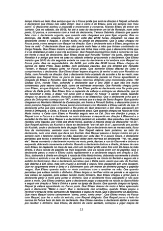 tempo inteiro ao lado. Que sempre que viu o Focus prata que está na direção é Raquel, achando
o declarante que Eliseu não sabe dirigir. Que o carro é de Eliseu, pois ele sempre fala 'meu
carro'. O declarante aceitou a proposta e encerraram a conversa, ficando Eliseu de entrar em
contato. Que no sábado, dia 02/06, foi até a casa do declarante um tal de Ronaldo, num celta
preto, 02 portas, e conversou com a irmã do declarante, Tamara Gabriela, dizendo que queria
falar com o declarante urgente, que quando este chegasse era para ligar urgente. Que no
domingo, dia 03/06, véspera do crime, por volta das 22:00 horas, chegaram na casa do
declarante Eliseu e Raquel, e Eliseu bateu na janela do declarante. Que o casal chegou no
Focus prata, como sempre com Raquel na direção. Que o declarante saiu e Eliseu perguntou se
'tava na mão'. O declarante disse que não queria mais fazer a mão que tinham combinado no
Carga Pesada. Que Eliseu insistiu e disse que não tinha mais volta, que o declarante tinha que
ir e se desistisse já sabe o que iria acontecer. Que Raquel acompanhou toda a conversa na rua,
em frente à casa do declarante. Que Eliseu disse que Ronaldo 'Tantan' iria junto, dizendo que
Ronaldo é o amigo que teve na casa no sábado anterior procurando o declarante. Que Eliseu
insistiu que 08:00 do dia seguinte estaria na casa do declarante e foi embora com Raquel no
Focus prata. Que na segunda-feira, dia 04/06, por volta das 08:00 horas, Eliseu chegou de
carona no Calta Preto, duas portas, com películas escuras, que era dirigido por Ronaldo
'Tantan', e Raquel chegou junto no Focus prata. Que somente Eliseu desceu do Celta e
cumprimentou o declarante. Que Eliseu disse 'espere aí que eu já venho' e saiu com Ronaldo no
Celta, com Ronaldo na direção. Que o declarante tinha acabado de acordar e foi se vestir, mas
percebeu que Raquel ficou na porta da casa do declarante parada no Focus aguardando a
chegada de Eliseu e Ronaldo. Que logo Eliseu retornou dirigindo uma motocicleta preta, 150
Código Civil, Honda Titan, achando o declarante que é ano 2005 e que não era muito
conservada, pois estava toda suja, como se estivesse enterrada. Que Ronaldo chegou junto
com Eliseu, só que dirigindo o Celta preto. Que Eliseu pediu ao declarante uma fita preta para
alterar do Celta preto. Que Eliseu tirou o capacete da cabeça e entregou ao declarante, que já
fez funcionar a moto, e disse “vai junto com a Raquel no Focus” e saíram todos. Quando
chegou no asfalto da Jardim, Ronaldo acelerou e se distanciou. Que o declarante acha que a
placa do Celta preto começa com “IK”, e tem certeza que é a tarja de Santo Ângelo. Que quando
chegaram no Monteiro Material de Construção, em frente a Renault Sulbra, o declarante (com a
moto preta) e Raquel (com o Focus prata) encontraram com Ronaldo e Eliseu saindo da loja. O
declarante acha que eles compraram a fita preta ali. Que desceram a Cel. Dico, passaram em
frente à Delegacia, o Celta, o Focus e o declarante atrás. Que quando chegou na rótula de Kika
Moda íntima, o Celta com Eliseu e Ronaldo seguiu reto na Cel. Dico em direção à praça, e
Raquel com o Focus e o declarante na moto dobraram à esquerda em direção à Glasnost e o
escadão da Corsan. Que Raquel e o declarante pararam no escadão. Que percebeu que Raquel
recebeu uma ligação, por volta das 09:30 horas, quando a mesma disse ao declarante “tá ok”.
Que Raquel apontou ao Kuchak e disse ao declarante “ele vai sair lá oi”, apontando pro portão
do Kuchak, onde o declarante teria de pegar Eliseu. Que o declarante nem se mexeu mais, ficou
fora da motocicleta, sentado num muro. Que Raquel estava bem próximo, ao lado do
declarante, com uma visão que dava pro Kuchak. Que Raquel passou o tempo inteiro em pé e
sempre com o telefone celular na mão. Quando por volta das 11 e pouco horas, o declarante
percebeu que tocou o telefone dela e Raquel disse bem nervosa ao declarante “Vai, vai, pega
ele”. Nesse momento o declarante montou na moto preta, desceu a rua da Glasnost e dobrou a
esquerda, dobrando novamente à direita. Quando o declarante dobrou a direita, já bateu de cara
com Eliseu de capacete no meio da rua, com um revólver preto cano fino com 05 balas na mão
direita, e duas caixas de papelão na mão esquerda. Que as caixas eram cor de papelão. Que o
declarante parou a moto e Eliseu subiu rapidamente e o declarante seguiu em direção a Cel.
Dico, dobrando à direita em direção à rotula de Kika Moda Íntima, dobrando novamente à direita
na rótulo e subindo a rua da Glasnost, pegando a esquerda na rótula do Berlezi e seguiu até o
asfalto do Schirmann. Que o declarante percebeu que o Celta preto, assim que saiu do Kuchak,
não dobrou a Cel. Dico, mas sim cruzou a avenida e seguiu reto, passando por uma lavagem.
Que no calçamento entre o Sesc e o Schirmann caiu um monte de dinheiro porque o papelão
rasgou. Que Eliseu quando subiu na moto continuou com o revólver na mão. Que quando
percebeu que estava caindo o dinheiro, Eliseu largou o revólver entre as pernas e se agarrou
nas caixas de papelão, pois estava caindo muito dinheiro. Que Eliseu chegou a gritar para o
declarante parar a moto para juntar o dinheiro. Que o declarante ficou assustado e não quis
parar a moto. Que Eliseu ordenou para o declarante pegar a esquerda na rótula da Sponchiado
e seguir em direção a Teka’s Drinks e parar na Igreja da Quatro. Que quando chegou na Igreja,
Raquel já estava aguardando no Focus prata. Que Eliseu desceu da moto e falou apavorado
para o declarante “Matei o cara”. Que o declarante não acreditou, quando Eliseu pegou o
revólver e tirou 03 (três) cartuchos de flagrados e jogou no mato. Que o declarante se apavorou.
Que nisso Raquel falava calmamente “vamo, amor, vamo amor”. Que Eliseu entrou no Focus
com Raquel, que fez a volta do veículo, com Raquel dirigindo. Que Raquel parou o lado do
carona do Focus bem do lado do declarante. Que Eliseu mandou o declarante ajeitar a camisa
pra receber o dinheiro. Que Eliseu, de dentro do carro sentado, começou a jogar maços de

                                              13
 